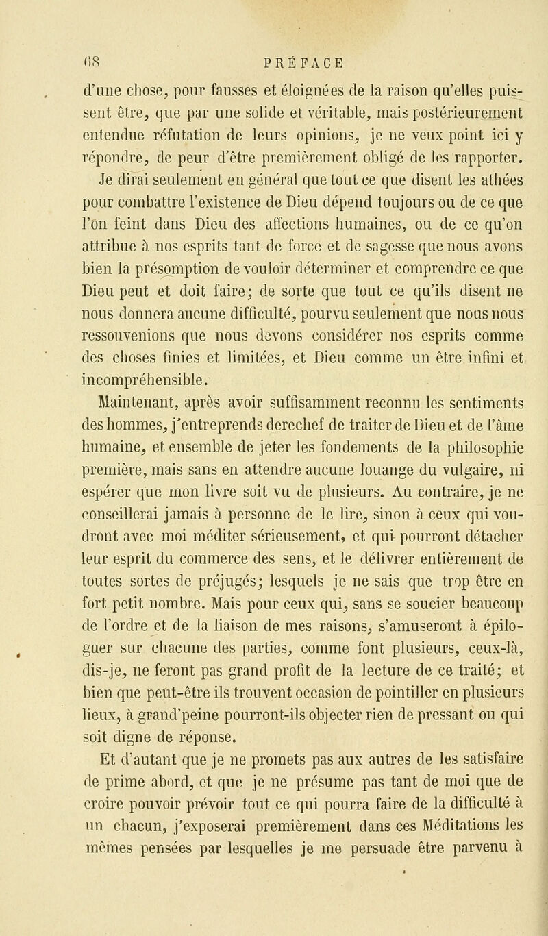 d'une chose, pour fausses et éloignées de la raison qu'elles puis- sent être, que par une solide et véritable, mais postérieurement entendue réfutation de leurs opinions, je ne veux point ici y répondre, de peur d'être premièrement obligé de les rapporter. Je dirai seulement en général que tout ce que disent les athées pour combattre l'existence de Dieu dépend toujours ou de ce que l'on feint dans Dieu des affections humaines, ou de ce qu'on attribue à nos esprits tant de force et de sagesse que nous avons bien la présomption de vouloir déterminer et comprendre ce que Dieu peut et doit faire; de sorte que tout ce qu'ils disent ne nous donnera aucune difficulté, pourvu seulement que nous nous ressouvenions que nous devons considérer nos esprits comme des choses finies et limitées, et Dieu comme un être infini et incompréhensible. Maintenant, après avoir suffisamment reconnu les sentiments des hommes, j'entreprends derechef de traiter de Dieu et de Fàme humaine, et ensemble de jeter les fondements de la philosophie première, mais sans en attendre aucune louange du vulgaire, ni espérer que mon livre soit vu de plusieurs. Au contraire, je ne conseillerai jamais à personne de le lire, sinon à ceux qui vou- dront avec moi méditer sérieusement, et qui pourront détacher leur esprit du commerce des sens, et le délivrer entièrement de toutes sortes de préjugés; lesquels je ne sais que trop être en fort petit nombre. Mais pour ceux qui, sans se soucier beaucoup de l'ordre et de la liaison de mes raisons, s'amuseront à épilo- guer sur chacune des parties, comme font plusieurs, ceux-là, dis-je, ne feront pas grand profit de la lecture de ce traité; et bien que peut-être ils trouvent occasion de pointiller en plusieurs lieux, à grand'peine pourront-ils objecter rien de pressant ou qui soit digne de réponse. Et d'autant que je ne promets pas aux autres de les satisfaire de prime abord, et que je ne présume pas tant de moi que de croire pouvoir prévoir tout ce qui pourra faire de la difficulté à un chacun, j'exposerai premièrement dans ces Méditations les mêmes pensées par lesquelles je me persuade être parvenu à