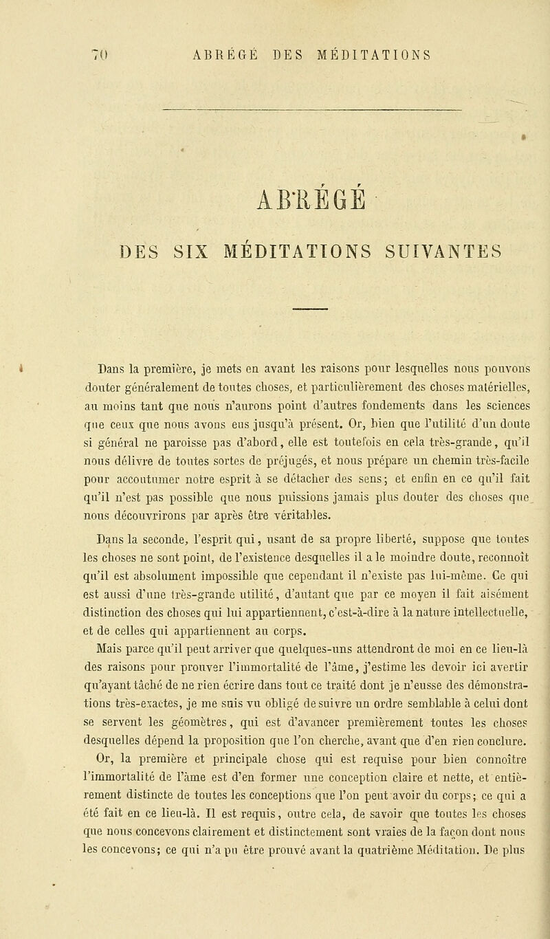 AB'REGE DES SIX MÉDITATIONS SUIVANTES Dans la première, je mets en avant les raisons pour lesquelles nous pouvons douter généralement de toutes choses, et particulièrement des choses matérielles, au moins tant que nous n'aurons point d'autres fondements dans les sciences que ceux que nous avons eus jusqu'à présent. Or, hien que l'utilité d'un doute si général ne paroisse pas d'abord, elle est toutefois en cela très-grande, qu'il nous délivre de toutes sortes de préjugés, et nous prépare un chemin très-facile pour accoutumer notre esprit à se détacher des sens; et enfin en ce qu'il fait qu'il n'est pas possible que nous puissions jamais plus douter des choses que nous découvrirons par après être véritables. Dans la seconde, l'esprit qui, usant de sa propre liberté, suppose que toutes les choses ne sont point, de l'existence desquelles il a le moindre doute, reconnoit qu'il est absolument impossible que cependant il n'existe pas lui-même. Ce qui est aussi d'une très-grande utilité, d'autant que par ce moyen il fait aisément distinction des choses qui lui appartiennent, c'est-à-dire à la nature intellectuelle, et de celles qui appartiennent au corps. Mais parce qu'il peut arriver que quelques-uns attendront de moi en ce lieu-là des raisons pour prouver l'immortalité de l'âme, j'estime les devoir ici avertir qu'ayant tâché de ne rien écrire dans tout ce traité dont je n'eusse des démonstra- tions très-exactes, je me suis vu obligé de suivre un ordre semblable à celui dont se servent les géomètres, qui est d'avancer premièrement toutes les choses desquelles dépend la proposition que l'on cherche, avant que d'en rien conclure. Or, la première et principale chose qui est requise pour bien connoitre l'immortalité de l'àme est d'en former une conception claire et nette, et entiè- rement distincte de toutes les conceptions que l'on peut avoir du corps; ce qui a été fait en ce lieu-là. Il est requis, outre cela, de savoir que toutes les choses que nous concevons clairement et distinctement sont vraies de la façon dont nous les concevons; ce qui n'a pu être prouvé avant la quatrième Méditation. De plus