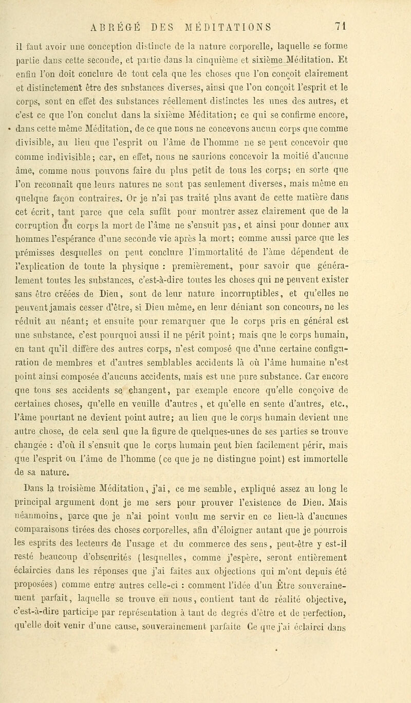 il faut avoir une conception distincte de la nature corporelle, laquelle se forme partie dans cette seconde, et partie dans la cinquième et sixième Méditation. Et enfin l'on doit conclure de tout cela que les choses que l'on conçoit clairement et distinctement être des substances diverses, ainsi que l'on conçoit l'esprit et le corps, sont en effet des substances réellement distinctes les unes des autres, et c'est ce que l'on conclut dans la sixième Méditation; ce qui se confirme encore, dans cette même Méditation, de ce que nous ne concevons aucun corps que comme divisible, au lieu que l'esprit ou l'âme de l'homme ne se peut concevoir que comme indivisible ; car, en effet, nous ne saurions concevoir la moitié d'aucune âme, comme nous pouvons faire du plus petit de tous les corps; en sorte que l'on reconnaît que leurs natures ne sont pas seulement diverses, mais même en quelque façon contraires. Or je n'ai pas traité plus avant de cette matière dans cet écrit, tant parce que cela suffit pour montrer assez clairement que de la corruption du corps la mort de l'âme ne s'ensuit pas, et ainsi pour donner aux hommes l'espérance d'une seconde vie après la mort; comme aussi parce que les prémisses desquelles on peut conclure l'immortalité de l'àme dépendent de l'explication de toute la physique : premièrement, pour savoir que généra- lement toutes les substances, c'est-à-dire toutes les choses qui ne peuvent exister sans être créées de Dieu, sont de leur nature incorruptibles, et qu'elles ne peuvent jamais cesser d'être, si Dieu même, en leur déniant son concours, ne les réduit au néant; et ensuite pour remarquer que le corps pris en général est une substance, c'est pourquoi aussi il ne périt point; mais que le corps humain, en tant qu'il diffère des autres corps, n'est composé que d'une certaine configu- ration de membres et d'autres semblables accidents là où l'âme humaine n'est point ainsi composée d'aucuns accidents, mais est une pure substance. Car encore que tous ses accidents se changent, par exemple encore qu'elle conçoive de certaines choses, qu'elle en veuille d'autres , et qu'elle en sente d'autres, etc., l'âme pourtant ne devient point autre; au lieu que le corps humain devient une autre chose, de cela seul que la figure de quelques-unes de ses parties se trouve changée : d'où il s'ensuit que le corps humain peut bien facilement périr, mais que l'esprit ou l'âme de l'homme (ce que je ne distingue point) est immortelle de sa nature. Dans la troisième Méditation, j'ai, ce me semble, expliqué assez au long le principal argument dont je me sers pour prouver l'existence de Dieu. Mais néanmoins, parce que je n'ai point voulu me servir en ce lieu-là d'aucunes comparaisons tirées des choses corporelles, afin d'éloigner autant que je pourrois les esprits des lecteurs de l'usage et du commerce des sens, peut-être y est-il resté beaucoup d'obscurités (lesquelles, comme j'espère, seront entièrement éclaircies dans les réponses que j'ai faites aux objections qui m'ont depuis été proposées) comme entre autres celle-ci : comment l'idée d'un Être souveraine- ment parfait, laquelle se trouve eh nous, contient tant de réalité objective, c'est-à-dire participe par représentation à tant de degrés d'être et de perfection, qu'elle doit venir d'une cause, souverainement parfaite Ce que j'ai éclairci dans