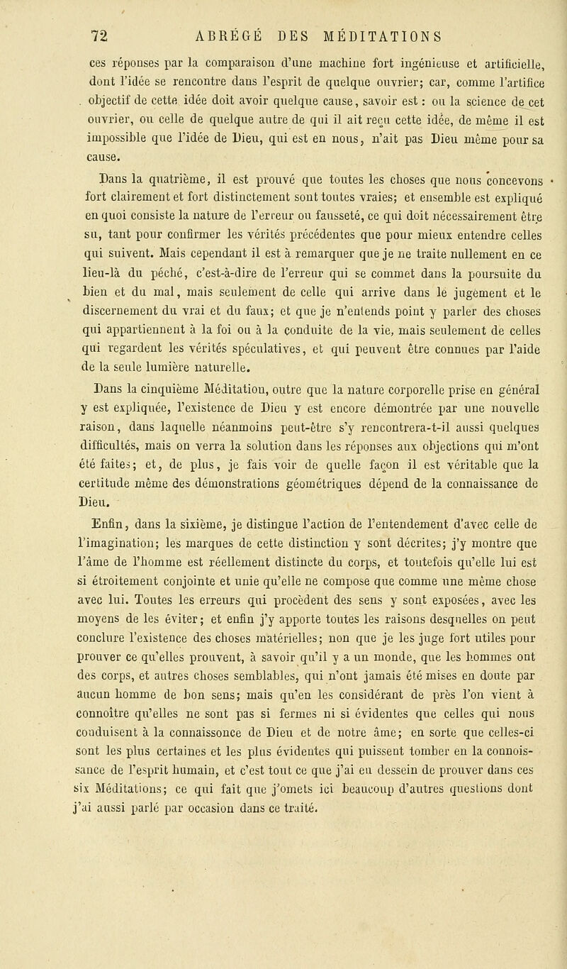 ces réponses par la comparaison d'une machine fort ingénieuse et artificielle, dont l'idée se rencontre dans l'esprit de quelque ouvrier; car, comme l'artifice . objectif de cette idée doit avoir quelque cause, savoir est : ou la science de cet ouvrier, ou celle de quelque autre de qui il ait reçu cette idée, de même il est impossible que l'idée de Dieu, qui est en nous, n'ait pas Dieu même pour sa cause. Dans la quatrième, il est prouvé que toutes les choses que nous concevons fort clairement et fort distinctement sont tontes vraies; et ensemble est expliqué en quoi consiste la nature de l'erreur ou fausseté, ce qui doit nécessairement être su, tant pour confirmer les vérités précédentes que pour mieux entendre celles qui suivent. Mais cependant il est à remarquer que je ne traite nullement en ce lieu-là du péché, c'est-à-dire de l'erreur qui se commet dans la poursuite du bien et du mal, mais seulement de celle qui arrive dans le jugement et le discernement du vrai et du faux; et que je n'entends point y parler des choses qui appartiennent à la foi ou à la conduite de la vie, mais seulement de celles qui regardent les vérités spéculatives, et qui peuvent être connues par l'aide de la seule lumière naturelle. Dans la cinquième Méditation, outre que la nature corporelle prise en général y est expliquée, l'existence de Dieu y est encore démontrée par une nouvelle raison, dans laquelle néanmoins peut-être s'y rencontrera-t-il aussi quelques difficultés, mais on verra la solution dans les réponses aux objections qui m'ont été faites; et, de plus, je fais voir de quelle façon il est véritable que la certitude même des démonstrations géométriques dépend de la connaissance de Dieu. Enfin, dans la sixième, je distingue l'action de l'entendement d'avec celle de l'imagination; les marques de cette distinction y sont décrites; j'y montre que l'âme de l'homme est réellement distincte du corps, et toutefois qu'elle lui est si étroitement conjointe et unie qu'elle ne compose que comme une même chose avec lui. Toutes les erreurs qui procèdent des sens y sont exposées, avec les moyens de les éviter ; et enfin j'y apporte toutes les raisons desquelles on peut conclure l'existence des choses matérielles; non que je les juge fort utiles pour prouver ce qu'elles prouvent, à savoir qu'il y a un monde, que les hommes ont des corps, et autres choses semblables, qui n'ont jamais été mises en doute par aucun homme de bon sens; mais qu'en les considérant de près l'on vient à connoitre qu'elles ne sont pas si fermes ni si évidentes que celles qui nous conduisent à la connaissonce de Dieu et de notre âme; en sorte que celles-ci sont les plus certaines et les plus évidentes qui puissent tomber en la connois- sance de l'esprit humain, et c'est tout ce que j'ai eu dessein de prouver dans ces six Méditations; ce qui fait que j'omets ici beaucoup d'autres questions dont j'ai aussi parlé par occasion dans ce traité.