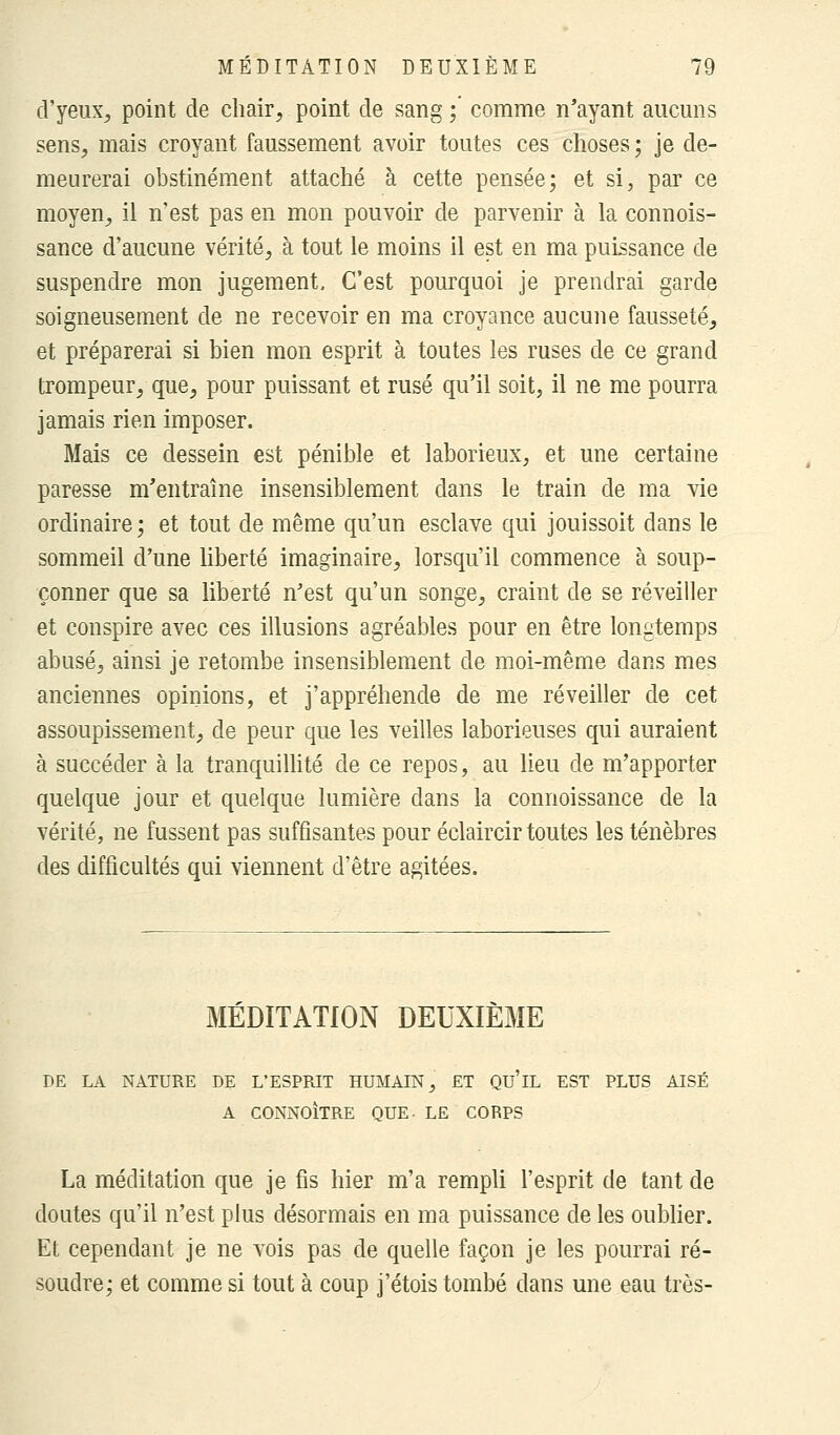 d'yeux, point de chair, point de sang ; comme n'ayant aucuns sens, mais croyant faussement avoir toutes ces choses ; je de- meurerai obstinément attaché à cette pensée; et si, par ce moyen, il n'est pas en mon pouvoir de parvenir à la connois- sance d'aucune vérité, à tout le moins il est en ma puissance de suspendre mon jugement. C'est pourquoi je prendrai garde soigneusement de ne recevoir en ma croyance aucune fausseté, et préparerai si bien mon esprit à toutes les ruses de ce grand trompeur, que, pour puissant et rusé qu'il soit, il ne me pourra jamais rien imposer. Mais ce dessein est pénible et laborieux, et une certaine paresse m'entraîne insensiblement dans le train de ma vie ordinaire; et tout de même qu'un esclave qui jouissoit dans le sommeil d'une liberté imaginaire, lorsqu'il commence à soup- çonner que sa liberté n'est qu'un songe, craint de se réveiller et conspire avec ces illusions agréables pour en être longtemps abusé, ainsi je retombe insensiblement de moi-même dans mes anciennes opinions, et j'appréhende de me réveiller de cet assoupissement, de peur que les veilles laborieuses qui auraient à succéder à la tranquillité de ce repos, au lieu de m'apporter quelque jour et quelque lumière dans la connoissance de la vérité, ne fussent pas suffisantes pour éclaircir toutes les ténèbres des difficultés qui viennent d'être agitées. MÉDITATION DEUXIÈME DE LA NATURE DE L'ESPRIT HUMAIN, ET QU'lL EST PLUS AISÉ A CONNOÎTRE QUE- LE CORPS La méditation que je fis hier m'a rempli l'esprit de tant de doutes qu'il n'est plus désormais en ma puissance de les oublier. Et cependant je ne vois pas de quelle façon je les pourrai ré- soudre; et comme si tout à coup j'étois tombé dans une eau très-