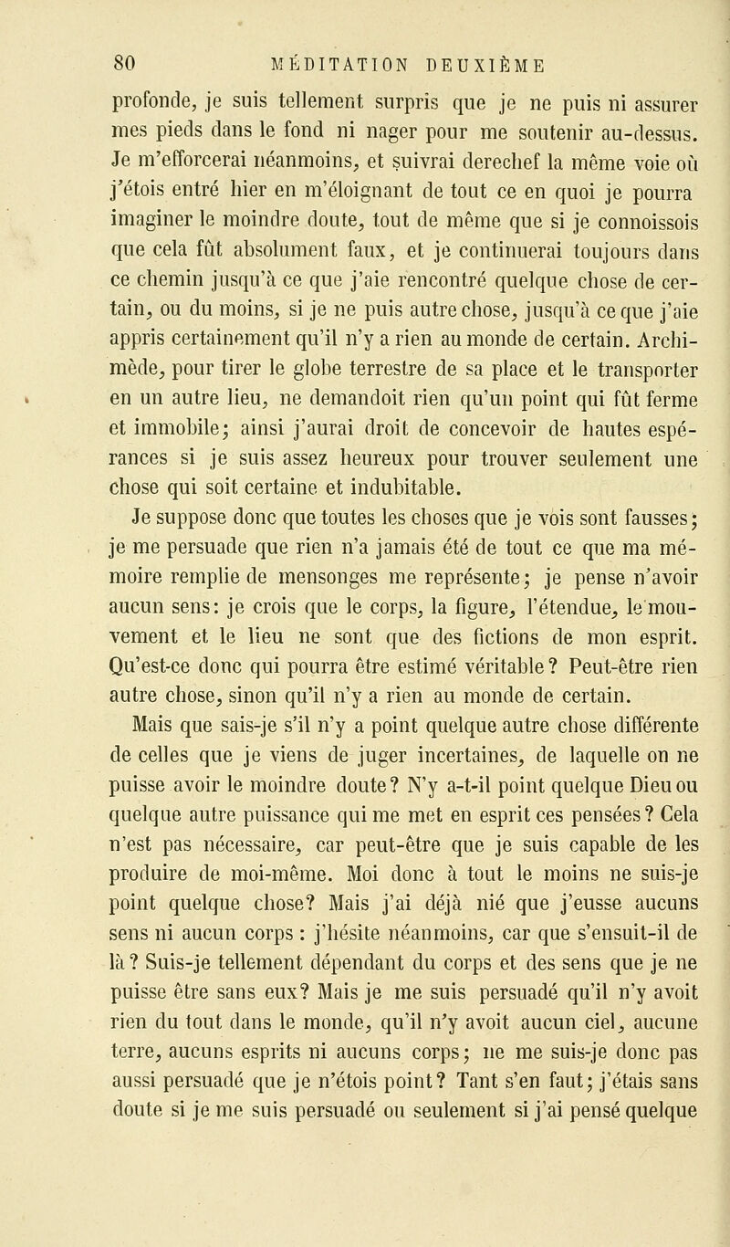 profonde, je suis tellement surpris que je ne puis ni assurer mes pieds dans le fond ni nager pour me soutenir au-dessus. Je m'efforcerai néanmoins, et suivrai derechef la même voie où j'étois entré hier en m'éloignant de tout ce en quoi je pourra imaginer le moindre doute, tout de même que si je connoissois que cela fût absolument faux, et je continuerai toujours dans ce chemin jusqu'à ce que j'aie rencontré quelque chose de cer- tain, ou du moins, si je ne puis autre chose, jusqu'à ce que j'aie appris certainement qu'il n'y a rien au monde de certain. Archi- mède, pour tirer le globe terrestre de sa place et le transporter en un autre lieu, ne demandoit rien qu'un point qui fût ferme et immobile; ainsi j'aurai droit de concevoir de hautes espé- rances si je suis assez heureux pour trouver seulement une chose qui soit certaine et indubitable. Je suppose donc que toutes les choses que je vois sont fausses; je me persuade que rien n'a jamais été de tout ce que ma mé- moire remplie de mensonges me représente; je pense n'avoir aucun sens: je crois que le corps, la figure, l'étendue, le mou- vement et le lieu ne sont que des fictions de mon esprit. Qu'est-ce donc qui pourra être estimé véritable ? Peut-être rien autre chose, sinon qu'il n'y a rien au monde de certain. Mais que sais-je s'il n'y a point quelque autre chose différente de celles que je viens de juger incertaines, de laquelle on ne puisse avoir le moindre doute? N'y a-t-il point quelque Dieu ou quelque autre puissance qui me met en esprit ces pensées ? Cela n'est pas nécessaire, car peut-être que je suis capable de les produire de moi-même. Moi donc à tout le moins ne suis-je point quelque chose? Mais j'ai déjà nié que j'eusse aucuns sens ni aucun corps : j'hésite néanmoins, car que s'ensuit-il de là? Suis-je tellement dépendant du corps et des sens que je ne puisse être sans eux? Mais je me suis persuadé qu'il n'y avoit rien du tout dans le monde, qu'il n'y avoit aucun ciel, aucune terre, aucuns esprits ni aucuns corps; ne me suis-je donc pas aussi persuadé que je n'étois point? Tant s'en faut; j'étais sans doute si je me suis persuadé ou seulement si j'ai pensé quelque