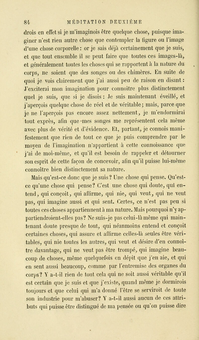 drois en effet si je m'imaginois être quelque chose, puisque ima- giner n'est rien autre chose que contempler la figure ou l'image d'une chose corporelle : or je sais déjà certainement que je suis, et que tout ensemble il se peut faire que toutes ces images-là, et généralement toutes les choses qui se rapportent à la nature du corps, ne soient que des songes ou des chimères. En suite de quoi je vois clairement que j'ai aussi peu de raison en disant : J'exciterai mon imagination pour connoître plus distinctement quel je suis, que si je disois : Je suis maintenant éveillé, et j'aperçois quelque chose de réel et de véritable; mais, parce que je ne l'aperçois pas encore assez nettement, je m'endormirai tout exprès, afin que-mes songes me représentent cela même avec plus de vérité et d'évidence. Et, partant, je connois mani- festement que rien de tout ce que je puis comprendre par le moyen de l'imagination n'appartient à cette connoissance que j'ai de moi-même, et qu'il est besoin de rappeler et détourner son esprit de cette façon de concevoir, afin qu'il puisse lui-même connoître bien distinctement sa nature. Mais qu'est-ce donc que je suis? Une chose qui pense. Qu'est- ce qu'une chose qui pense? C'est une chose qui doute, qui en- tend, qui conçoit, qui affirme, qui nie, qui veut, qui ne veut pas, qui imagine aussi et qui sent. Certes, ce n'est pas peu si toutes ces choses appartiennent à ma nature. Mais pourquoi n'y ap- partiendroient-elles pas? Nesuis-je pas celui-là même qui main- tenant doute presque de tout, qui néanmoins entend et conçoit certaines choses, qui assure et affirme celles-là seules être véri- tables, qui nie toutes les autres, qui veut et désire d'en connoî- tre davantage, qui ne veut pas être trompé, qui imagine beau- coup de choses, même quelquefois en dépit que j'en aie, et qui en sent aussi beaucoup, comme par l'entremise des organes du corps? Y a-t-il rien de tout cela qui ne soit aussi véritable qu'il est certain que je suis et que j'existe, quand même je dormirois toujours et que celui qui m'a donné l'être se serviroit de toute son industrie pour m'abuser? Y a-t-il aussi aucun de ces attri- buts qui puisse être distingué de ma pensée ou qu'on puisse dire