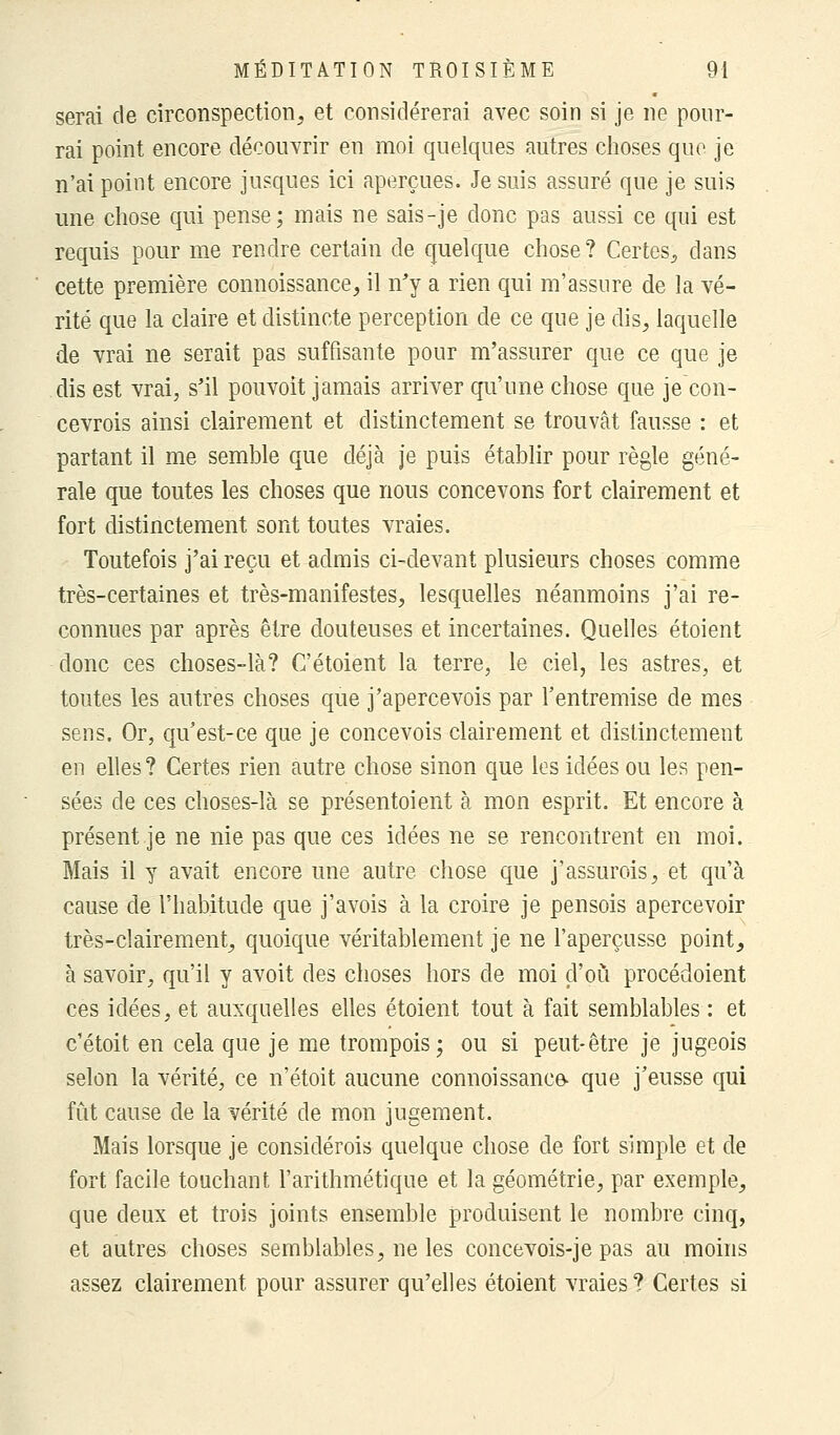 serai de circonspection, et considérerai avec soin si je ne pour- rai point encore découvrir en moi quelques autres choses que je n'ai point encore jusques ici aperçues. Je suis assuré que je suis une chose qui pense; mais ne sais-je donc pas aussi ce qui est requis pour me rendre certain de quelque chose? Certes, dans cette première connoissance, il n'y a rien qui m'assure de la vé- rité que la claire et distincte perception de ce que je dis, laquelle de vrai ne serait pas suffisante pour m'assurer que ce que je dis est vrai, s'il pouvoit jamais arriver qu'une chose que je con- cevrois ainsi clairement et distinctement se trouvât fausse : et partant il me semble que déjà je puis établir pour règle géné- rale que toutes les choses que nous concevons fort clairement et fort distinctement sont toutes vraies. Toutefois j'ai reçu et admis ci-devant plusieurs choses comme très-certaines et très-manifestes, lesquelles néanmoins j'ai re- connues par après être douteuses et incertaines. Quelles étoient donc ces choses-là? C'étaient la terre, le ciel, les astres, et toutes les autres choses que j'apercevois par l'entremise de mes sens. Or, qu'est-ce que je concevois clairement et distinctement en elles ? Certes rien autre chose sinon que les idées ou les pen- sées de ces choses-là se présentoient à mon esprit. Et encore à présent je ne nie pas que ces idées ne se rencontrent en moi. Mais il y avait encore une autre chose que j'assurois, et qu'à cause de l'habitude que j'avois à la croire je pensois apercevoir très-clairement, quoique véritablement je ne l'aperçusse point, à savoir, qu'il y avoit des choses hors de moi d'où procédoient ces idées, et auxquelles elles étoient tout à fait semblables : et c'étoit en cela que je me trompois; ou si peut-être je jugeois selon la vérité, ce n'étoit aucune connoissance- que j'eusse qui fût cause de la vérité de mon jugement. Mais lorsque je considérais quelque chose de fort simple et de fort facile touchant l'arithmétique et la géométrie, par exemple, que deux et trois joints ensemble produisent le nombre cinq, et autres choses semblables, ne les concevois-je pas au moins assez clairement pour assurer qu'elles étoient vraies? Certes si