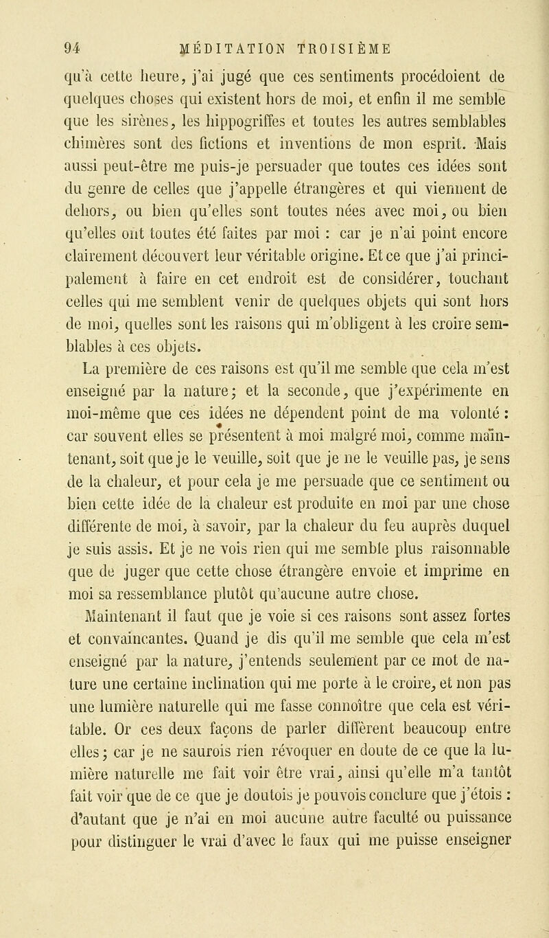 qu'à cette heure, j'ai jugé que ces sentiments procédoient de quelques choses qui existent hors de moi, et enfin il me semble que les sirènes, les hippogriffes et toutes les autres semblables chimères sont des fictions et inventions de mon esprit. Mais aussi peut-être me puis-je persuader que toutes ces idées sont du genre de celles que j'appelle étrangères et qui viennent de dehors, ou bien qu'elles sont toutes nées avec moi, ou bien qu'elles ont toutes été faites par moi : car je n'ai point encore clairement découvert leur véritable origine. Et ce que j'ai princi- palement à faire en cet endroit est de considérer, touchant celles qui me semblent venir de quelques objets qui sont hors de moi, quelles sont les raisons qui m'obligent à les croire sem- blables à ces objets. La première de ces raisons est qu'il me semble que cela m'est enseigné par la nature; et la seconde, que j'expérimente en moi-même que ces idées ne dépendent point de ma volonté : car souvent elles se présentent à moi malgré moi, comme main- tenant, soit que je le veuille, soit que je ne le veuille pas, je sens de la chaleur, et pour cela je me persuade que ce sentiment ou bien cette idée de la chaleur est produite en moi par une chose différente de moi, à savoir, par la chaleur du feu auprès duquel je suis assis. Et je ne vois rien qui me semble plus raisonnable que de juger que cette chose étrangère envoie et imprime en moi sa ressemblance plutôt qu'aucune autre chose. Maintenant il faut que je voie si ces raisons sont assez fortes et convaincantes. Quand je dis qu'il me semble que cela m'est enseigné par la nature, j'entends seulement par ce mot de na- ture une certaine inclination qui me porte à le croire, et non pas une lumière naturelle qui me fasse connoître que cela est véri- table. Or ces deux façons de parler diffèrent beaucoup entre elles ; car je ne saurois rien révoquer en doute de ce que la lu- mière naturelle me fait voir être vrai, ainsi qu'elle m'a tantôt fait voir que de ce que je doutois je pouvois conclure que j'étois : d'autant que je n'ai en moi aucune autre faculté ou puissance pour distinguer le vrai d'avec le faux qui me puisse enseigner