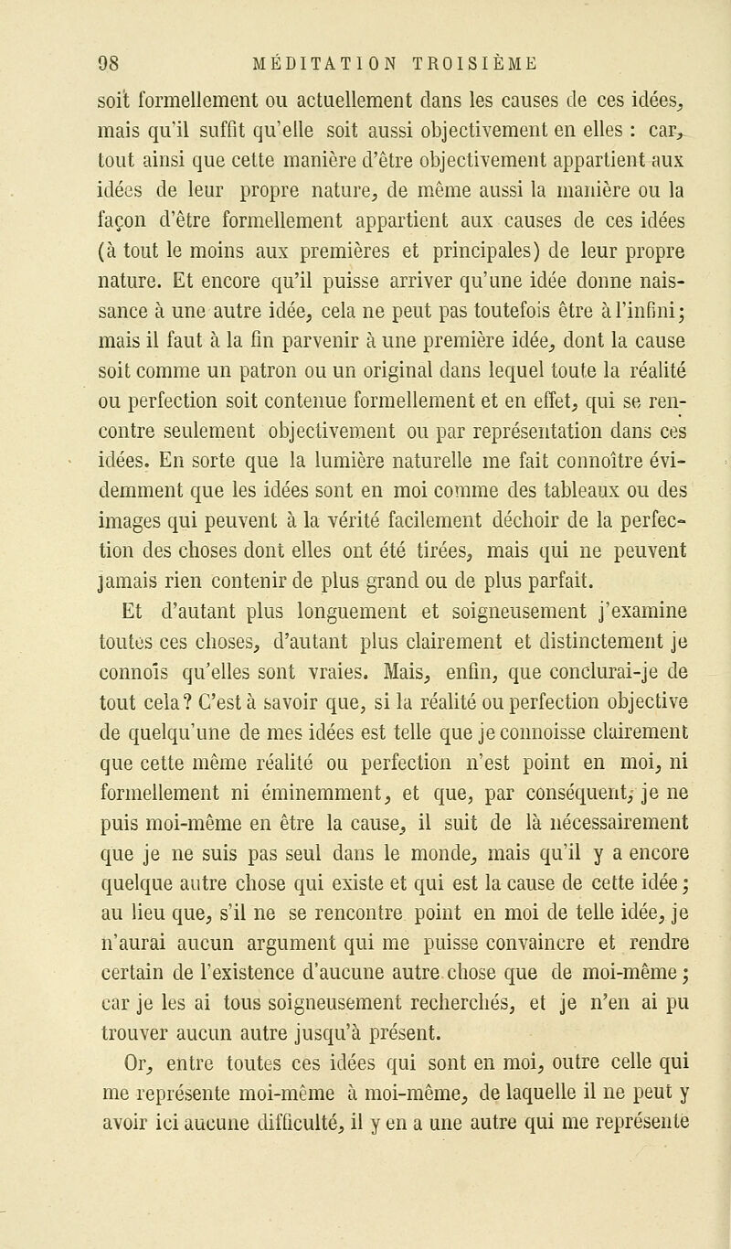 soit formellement ou actuellement clans les causes de ces idées, mais qu'il suffit qu'elle soit aussi objectivement en elles : car, tout ainsi que cette manière d'être objectivement appartient aux idées de leur propre nature, de même aussi la manière ou la façon d'être formellement appartient aux causes de ces idées (à tout le moins aux premières et principales) de leur propre nature. Et encore qu'il puisse arriver qu'une idée donne nais- sance à une autre idée, cela ne peut pas toutefois être à l'infini; mais il faut à la fin parvenir à une première idée, dont la cause soit comme un patron ou un original dans lequel toute la réalité ou perfection soit contenue formellement et en effet, qui se ren- contre seulement objectivement ou par représentation dans ces idées. En sorte que la lumière naturelle me fait connoître évi- demment que les idées sont en moi comme des tableaux ou des images qui peuvent à la vérité facilement déchoir de la perfec- tion des choses dont elles ont été tirées, mais qui ne peuvent jamais rien contenir de plus grand ou de plus parfait. Et d'autant plus longuement et soigneusement j'examine toutes ces choses, d'autant plus clairement et distinctement je commis qu'elles sont vraies. Mais, enfin, que conclurai-je de tout cela? C'est à savoir que, si la réalité ou perfection objective de quelqu'une de mes idées est telle que jeconnoisse clairement que cette même réalité ou perfection n'est point en moi, ni formellement ni éminemment, et que, par conséquent,- je ne puis moi-même en être la cause, il suit de là nécessairement que je ne suis pas seul dans le monde, mais qu'il y a encore quelque autre chose qui existe et qui est la cause de cette idée ; au lieu que, s'il ne se rencontre point en moi de telle idée, je n'aurai aucun argument qui me puisse convaincre et rendre certain de l'existence d'aucune autre chose que de moi-même; car je les ai tous soigneusement recherchés, et je n'en ai pu trouver aucun autre jusqu'à présent. Or, entre toutes ces idées qui sont en moi, outre celle qui me représente moi-même à moi-même, de laquelle il ne peut y avoir ici aucune difficulté, il y en a une autre qui me représente