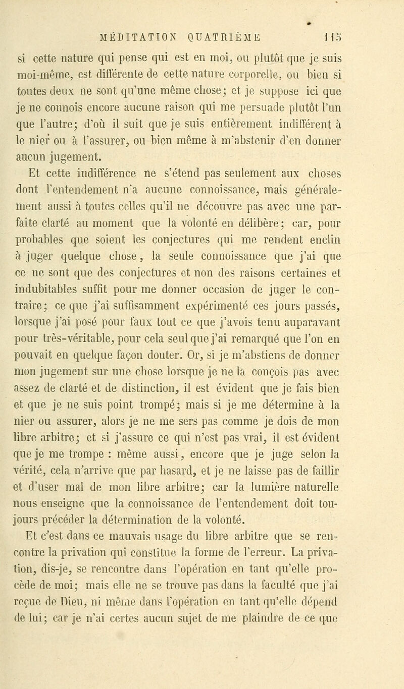 si cette nature qui pense qui est en moi, ou plutôt que je suis moi-même, est différente de cette nature corporelle, ou bien si toutes deux ne sont qu'une même chose; et je suppose ici que je ne connois encore aucune raison qui me persuade plutôt l'un que l'autre; d'où il suit que je suis entièrement indifférent à le nier ou à l'assurer, ou bien même à m'abstenir d'en donner aucun jugement. Et cette indifférence ne s'étend pas seulement aux choses dont l'entendement n'a aucune connoissance, mais générale- ment aussi à toutes celles qu'il ne découvre pas avec une par- faite clarté au moment que la volonté en délibère; car, pour probables que soient les conjectures qui me rendent enclin à juger quelque chose, la seule connoissance que j'ai que ce ne sont que des conjectures et non des raisons certaines et indubitables suffit pour me donner occasion de juger le con- traire; ce que j'ai suffisamment expérimenté ces jours passés, lorsque j'ai posé pour faux tout ce que j'avois tenu auparavant pour très-véritable, pour cela seul que j'ai remarqué que l'on en pouvait en quelque façon douter. Or, si je m'abstiens de donner mon jugement sur une chose lorsque je ne la conçois pas avec assez de clarté et de distinction, il est évident que je fais bien et que je ne suis point trompé; mais si je me détermine à la nier ou assurer, alors je ne me sers pas comme je dois de mon libre arbitre; et si j'assure ce qui n'est pas vrai, il est évident que je me trompe : même aussi, encore que je juge selon la vérité, cela n'arrive que par hasard, et je ne laisse pas de faillir et d'user mal de mon libre arbitre; car la lumière naturelle nous enseigne que la connoissance de l'entendement doit tou- jours précéder la détermination de la volonté. Et c'est dans ce mauvais usage du libre arbitre que se ren- contre la privation qui constitue la forme de l'erreur. La priva- tion, dis-je, se rencontre dans l'opération en tant qu'elle pro- cède de moi; mais elle ne se trouve pas dans la faculté que j'ai reçue de Dieu, ni même dans l'opération en tant qu'elle dépend de lui; car je n'ai certes aucun sujet de me plaindre de ce que