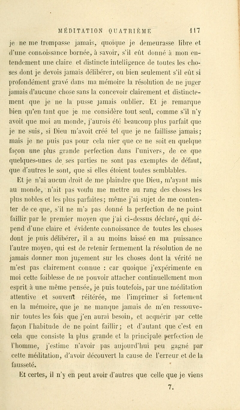 je ne me trompasse jamais, quoique je demeurasse libre et d'une connoissance bornée, à savoir, s'il eût donné à mon en- tendement une claire et distincte intelligence de toutes les cho- ses dont je devois jamais délibérer, ou bien seulement s'il eût si profondément gravé dans ma mémoire la résolution de ne juger jamais d'aucune chose sans la concevoir clairement et distincte- ment que je ne la pusse jamais oublier. Et je remarque bien qu'en tant que je me considère tout seul, comme s'il n'y avoit que moi au monde, j'aurois été beaucoup plus parfait que je ne suis, si Dieu m'avoit créé tel que je ne faillisse jamais; mais je ne puis pas pour cela nier que ce ne soit en quelque façon une plus grande perfection dans l'univers, de ce que quelques-unes de ses parties ne sont pas exemptes de défaut, que d'autres le sont, que si elles étoient toutes semblables. Et je n'ai aucun droit de me plaindre que Dieu, m'ayant mis au monde, n'ait pas voulu me mettre au rang des choses les plus nobles et les plus parfaites; même j'ai sujet de me conten- ter de ce que, s'il ne m'a pas donné la perfection de ne point faillir par le premier moyen que j'ai ci-dessus déclaré, qui dé- pend d'une claire et évidente connoissance de toutes les choses dont je puis délibérer, il a au moins laissé en ma puissance l'autre moyen, qui est de retenir fermement la résolution de ne jamais donner mon jugement sur les choses dont la vérité ne m'est pas clairement connue : car quoique j'expérimente en moi cette foiblesse de ne pouvoir attacher continuellement mon esprit à une même pensée, je puis toutefois, par une méditation attentive et souvent réitérée, me l'imprimer si fortement en la mémoire, que je ne manque jamais de m'en ressouve- nir toutes les fois que j'en aurai besoin, et acquérir par cette façon l'habitude de ne point faillir; et d'autant que c'est en cela que consiste la plus grande et la principale perfection de l'homme, j'estime n'avoir pas aujourd'hui peu gagné par cette méditation, d'avoir découvert la cause de l'erreur et de la fausseté. Et certes, il n'y en peut avoir d'autres que celle que je viens 7.