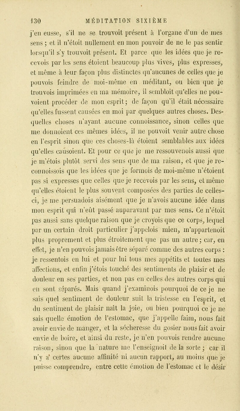 j'en eusse, s'il ne se trouvoit présent à l'organe d'un de mes sens ; et il n'étoit nullement en mon pouvoir de ne le pas sentir lorsqu'il s'y trouvoit présent. Et parce que les idées que je re- cevois par les sens étoient beaucoup plus vives, plus expresses, et même à leur façon plus distinctes qu'aucunes de celles que je pouvois feindre de moi-même en méditant, ou bien que je trouvois imprimées en ma mémoire, il sembloit qu'elles ne pou- voient procéder de mon esprit; de façon qu'il était nécessaire qu'elles fussent causées en moi par quelques autres choses. Des- quelles choses n'ayant aucune connoissance, sinon celles que me donnoient ces mêmes idées, il ne pouvoit venir autre chose en l'esprit sinon que ces choses-là étoient semblables aux idées qu'elles caûsoient. Et pour ce que je me ressouvenois aussi que je m'étois plutôt servi des sens que de ma raison, et que je re- coimoissois que les idées que je formois de moi-même n'étoient pas si expresses que celles que je reeevois par les sens, et même qu'elles étoient le plus souvent composées des parties de celles- ci, je me persuadois aisément que je n'avois aucune idée dans mon esprit qui n'eût passé auparavant par mes sens. Ce n'étoit pas aussi sans quelque raison que je croyois que ce corps, lequel par un certain droit particulier j'appelois mien, m'appartenoit plus proprement et plus étroitement que pas un autre ; car, en effet, je n'en pouvois jamais être séparé comme des autres corps : je ressentois en lui et pour lui tous mes appétits et toutes mes affections, et enfin j'étois touché des sentiments de plaisir et de douleur en ses parties, et non pas en celles des autres corps qui en sont séparés. Mais quand j'examinois pourquoi de ce je ne sais quel sentiment de douleur suit la tristesse en l'esprit, et du sentiment de plaisir naît la joie, ou bien pourquoi ce je ne sais quelle émotion de l'estomac, que j'appelle faim, nous fait avoir envie de manger, et la sécheresse du gosier nous fait avoir envie de boire, et ainsi du reste, je n'en pouvois rendre aucune raison, sinon que la nature me l'enseignoil de la sorte ; car il n'y a* certes aucune affinité ni aucun rapport, au moins que je puisse comprendre, entre cette émotion de l'estomac et le désir