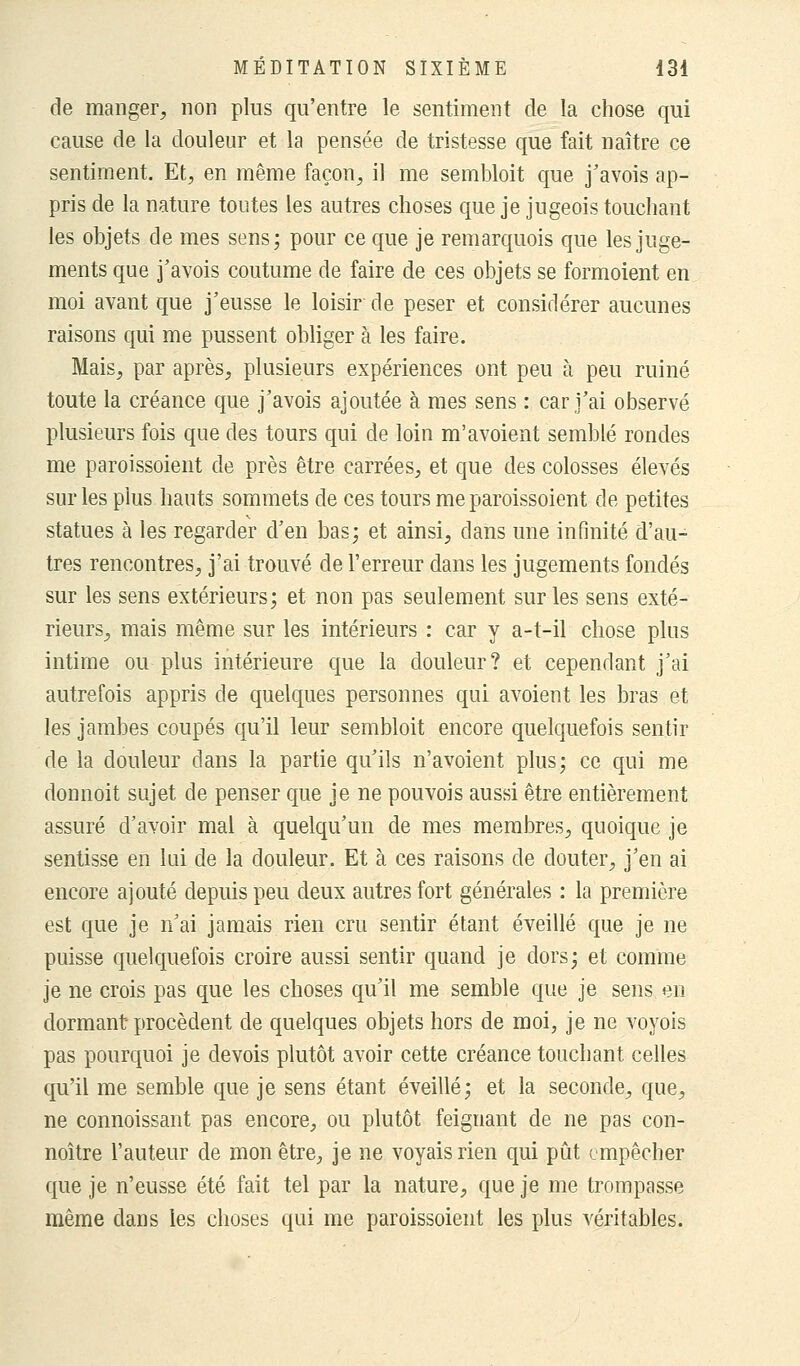 de manger, non plus qu'entre le sentiment de la chose qui cause de la douleur et la pensée de tristesse que fait naître ce sentiment. Et, en même façon, il me sembloit que j'avois ap- pris de la nature toutes les autres choses que je jugeois touchant les objets de mes sens; pour ce que je remarquois que les juge- ments que j'avois coutume de faire de ces objets se formoient en moi avant que j'eusse le loisir de peser et considérer aucunes raisons qui me pussent obliger à les faire. Mais, par après, plusieurs expériences ont peu à peu ruiné toute la créance que j'avois ajoutée à mes sens : car j'ai observé plusieurs fois que des tours qui de loin m'avoient semblé rondes me paroissoient de près être carrées, et que des colosses élevés sur les plus hauts sommets de ces tours me paroissoient de petites statues à les regarder d'en bas; et ainsi, dans une infinité d'au- tres rencontres, j'ai trouvé de l'erreur dans les jugements fondés sur les sens extérieurs; et non pas seulement sur les sens exté- rieurs, mais même sur les intérieurs : car y a-t-il chose plus intime ou plus intérieure que la douleur? et cependant j'ai autrefois appris de quelques personnes qui avoient les bras et les jambes coupés qu'il leur sembloit encore quelquefois sentir de la douleur dans la partie qu'ils n'avoient plus; ce qui me donnoit sujet de penser que je ne pouvois aussi être entièrement assuré d'avoir mal à quelqu'un de mes membres, quoique je sentisse en lui de la douleur. Et à ces raisons de douter, j'en ai encore ajouté depuis peu deux autres fort générales : la première est que je n'ai jamais rien cru sentir étant éveillé que je ne puisse quelquefois croire aussi sentir quand je dors; et comme je ne crois pas que les choses qu'il me semble que je sens en dormant procèdent de quelques objets hors de moi, je ne voyois pas pourquoi je devois plutôt avoir cette créance touchant celles qu'il me semble que je sens étant éveillé; et la seconde, que, ne connoissant pas encore, ou plutôt feignant de ne pas con- noître l'auteur de mon être, je ne voyais rien qui pût empêcher que je n'eusse été fait tel par la nature, que je me trompasse même dans les choses qui me paroissoient les plus véritables.