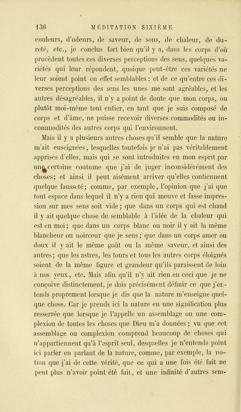 couleurs, d'odeurs, de saveur, de sons, de chaleur, de du- reté, etc., je conclus fort bien qu'il y a, dans les corps d'où procèdent toutes ces diverses perceptions des sens, quelques va- riétés qui leur répondent, quoique peut-être ces variétés ne leur soient point en effet semblables : et de ce qu'entre ces di- verses perceptions des sens les unes me sont agréables, et les autres désagréables, il n'y a point de doute que mon corps, ou plutôt moi-même tout entier, en tant que je suis composé de corps et d'âme, ne puisse recevoir diverses commodités ou in- commodités des autres corps qui l'environnent. Mais il y a plusieurs autres choses qu'il semble que la nature m'ait enseignées, lesquelles toutefois je n'ai pas véritablement apprises d'elles, mais qui se sont introduites en mon esprit par une. certaine coutume que j'ai de juger inconsidérément des choses; et ainsi il peut aisément arriver qu'elles contiennent quelque fausseté; comme, par exemple, l'opinion que j'ai que tout espace dans lequel il n'y a rien qui meuve et fasse impres- sion sur mes sens soit vide ; que dans un corps qui est chaud il y ait quelque chose de semblable à l'idée de la chaleur qui est en moi ; que dans un corps blanc ou noir il y ait la même blancheur ou noirceur que je sens ; que dans un corps amer ou doux il y ait le même goût ou la même saveur, et ainsi des autres; que les astres, les tours et tous les autres corps éloignés soient de la même figure et grandeur qu'ils paraissent de loin à nos yeux, etc. Mais afin qu'il n'y ait rien en ceci que je ne conçoive distinctement, je dois précisément définir ce que j'en- tends proprement lorsque je dis que la nature m'enseigne quel- que chose. Car je prends ici la nature en une signification plus resserrée que lorsque je l'appelle un assemblage ou une com- plexion de toutes les choses que Dieu m'a données ; vu que cet assemblage ou complexion comprend beaucoup de choses qui n'appartiennent qu'à l'esprit seul, desquelles je n'entends point ici parler en parlant de la nature, comme, par exemple, la no- tion que j'ai de cette vérité, que ce qui a une fois été fait ne peut plus n'avoir point été fait, et une infinité d'autres sem-