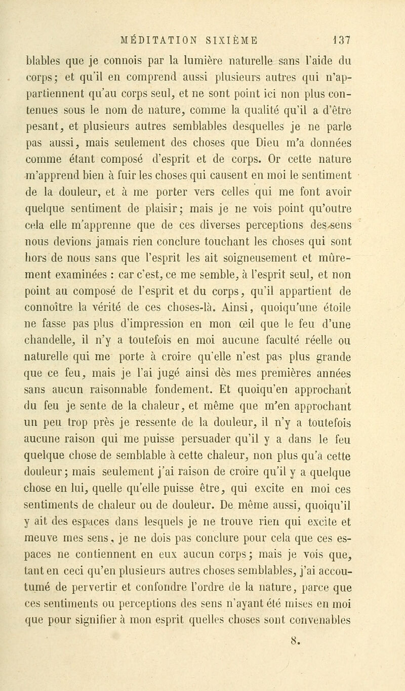 blables que je connois par la lumière naturelle sans l'aide du corps; et qu'il en comprend aussi plusieurs autres qui n'ap- partiennent qu'au corps seul, et ne sont point ici non plus con- tenues sous le nom de nature, comme la qualité qu'il a d'être pesant, et plusieurs autres semblables desquelles je ne parle pas aussi, mais seulement des choses que Dieu m'a données comme étant composé d'esprit et de corps. Or cette nature m'apprend bien à fuir les choses qui causent en moi le sentiment de la douleur, et à me porter vers celles qui me font avoir quelque sentiment de plaisir; mais je ne vois point qu'outre cela elle m'apprenne que de ces diverses perceptions des>sens nous devions jamais rien conclure touchant les choses qui sont hors de nous sans que l'esprit les ait soigneusement et mûre- ment examinées : car c'est, ce me semble, à l'esprit seul, et non point au composé de l'esprit et du corps, qu'il appartient de connoître la vérité de ces choses-là. Ainsi, quoiqu'une étoile ne fasse pas plus d'impression en mon œil que le feu d'une chandelle, il n'y a toutefois en moi aucune faculté réelle ou naturelle qui me porte à croire qu'elle n'est pas plus grande que ce feu, mais je l'ai jugé ainsi dès mes premières années sans aucun raisonnable fondement. Et quoiqu'en approchant du feu je sente de la chaleur, et même que m'en approchant un peu trop près je ressente de la douleur, il n'y a toutefois aucune raison qui me puisse persuader qu'il y a dans le feu quelque chose de semblable à cette chaleur, non plus qu'à cette douleur; mais seulement j'ai raison de croire qu'il y a quelque chose en lui, quelle qu'elle puisse être, qui excite en moi ces sentiments de chaleur ou de douleur. De même aussi, quoiqu'il y ait des espaces dans lesquels je ne trouve rien qui excite et meuve mes sens, je ne dois pas conclure pour cela que ces es- paces ne contiennent en eux aucun corps ; mais je vois que, tant en ceci qu'en plusieurs autres choses semblables, j'ai accou- tumé de pervertir et confondre l'ordre de la nature, parce que ces sentiments ou perceptions des sens n'ayant été mises en moi que pour signifier à mon esprit quelles choses sont convenables S.