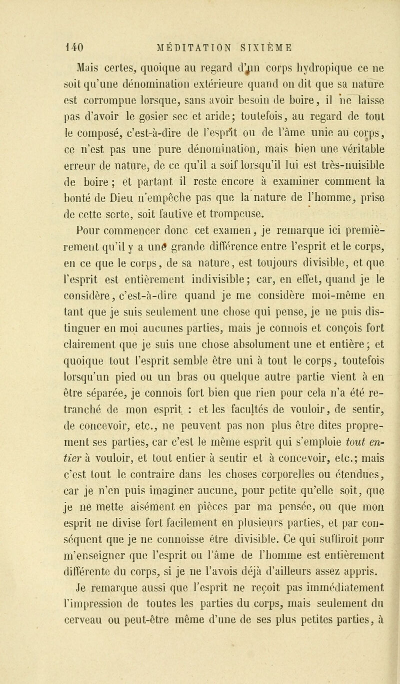 Mais certes, quoique au regard d'^in corps hydropique ce ne soit qu'une dénomination extérieure quand on dit que sa nature est corrompue lorsque, sans avoir besoin de boire, il ne laisse pas d'avoir le gosier sec et aride; toutefois, au regard de tout le composé, c'est-à-dire de l'esprit ou de l'âme unie au corps, ce n'est pas une pure dénomination, mais bien une véritable erreur de nature, de ce qu'il a soif lorsqu'il lui est très-nuisible de boire ; et partant il reste encore à examiner comment la bonté de Dieu n'empêche pas que la nature de l'homme, prise de cette sorte, soit fautive et trompeuse. Pour commencer donc cet examen, je remarque ici premiè- rement qu'il y a une grande différence entre l'esprit et le corps, en ce que le corps, de sa nature, est toujours divisible, et que l'esprit est entièrement indivisible; car, en effet, quand je le considère, c'est-à-dire quand je me considère moi-même en tant que je suis seulement une chose qui pense, je ne puis dis- tinguer en moi aucunes parties, mais je connois et conçois fort clairement que je suis une chose absolument une et entière; et quoique tout l'esprit semble être uni à tout le corps, toutefois lorsqu'un pied ou un bras ou quelque autre partie vient à en être séparée, je connois fort bien que rien pour cela n'a été re- tranché de mon esprit : et les facultés de vouloir, de sentir, de concevoir, etc., ne peuvent pas non plus être dites propre- ment ses parties, car c'est le même esprit qui s'emploie tout en- tier à vouloir, et tout entier à sentir et à concevoir, etc.; mais c'est tout le contraire dans les choses corporelles ou étendues, car je n'en puis imaginer aucune, pour petite qu'elle soit, que je ne mette aisément en pièces par ma pensée, ou que mon esprit ne divise fort facilement en plusieurs parties, et par con- séquent que je ne connoisse être divisible. Ce qui suffirait pour m'enseigner que l'esprit ou l'âme de l'homme est entièrement différente du corps, si je ne l'avois déjà d'ailleurs assez appris. Je remarque aussi que l'esprit ne reçoit pas immédiatement l'impression de toutes les parties du corps, mais seulement du cerveau ou peut-être même d'une de ses plus petites parties, à