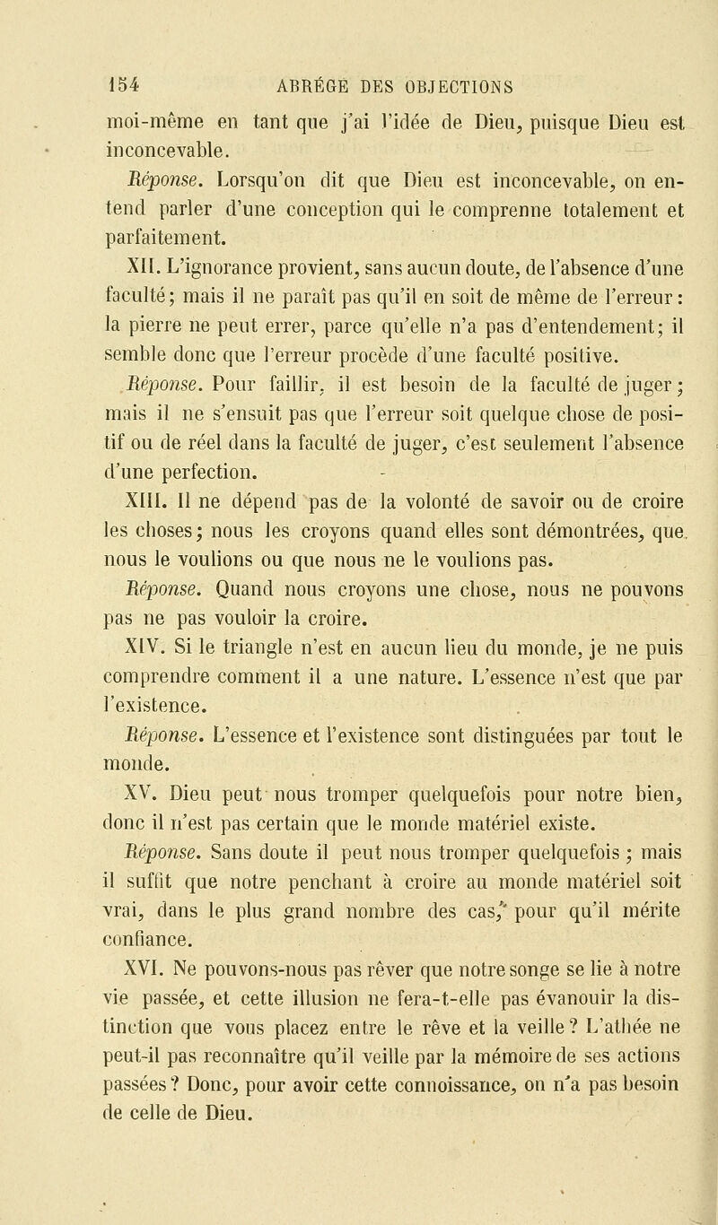 moi-même en tant que j'ai l'idée de Dieu, puisque Dieu est inconcevable. Réponse. Lorsqu'on dit que Dieu est inconcevable, on en- tend parler d'une conception qui le comprenne totalement et parfaitement. XII. L'ignorance provient, sans aucun doute, de l'absence d'une faculté; mais il ne paraît pas qu'il en soit de même de l'erreur: la pierre ne peut errer, parce qu'elle n'a pas d'entendement; il semble donc que l'erreur procède d'une faculté positive. Réponse. Pour faillir, il est besoin de la faculté de juger ; mais il ne s'ensuit pas que l'erreur soit quelque chose de posi- tif ou de réel dans la faculté de juger, c'est seulement l'absence d'une perfection. XIII. Il ne dépend pas de la volonté de savoir ou de croire les choses ; nous les croyons quand elles sont démontrées, que. nous le voulions ou que nous ne le voulions pas. Réponse. Quand nous croyons une chose, nous ne pouvons pas ne pas vouloir la croire. XIV. Si le triangle n'est en aucun lieu du monde, je ne puis comprendre comment il a une nature. L'essence n'est que par l'existence. Réponse. L'essence et l'existence sont distinguées par tout le monde. XV. Dieu peut-nous tromper quelquefois pour notre bien, donc il n'est pas certain que le monde matériel existe. Réponse. Sans doute il peut nous tromper quelquefois ; mais il suffît que notre penchant à croire au monde matériel soit vrai, dans le plus grand nombre des cas/' pour qu'il mérite confiance. XVI. Ne pouvons-nous pas rêver que notre songe se lie à notre vie passée, et cette illusion ne fera-t-elle pas évanouir la dis- tinction que vous placez entre le rêve et la veille ? L'athée ne peut-il pas reconnaître qu'il veille par la mémoire de ses actions passées ? Donc, pour avoir cette connoissance, on nJa pas besoin de celle de Dieu.