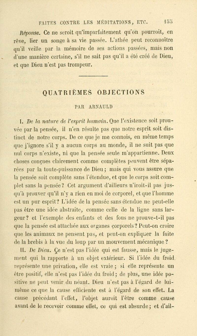 Réponse. Ce ne seroit qu'imparfaitement qu'on pourroit, en rêve, lier un songe à sa vie passée. L'athée peut reconnoître qu'il veille par la mémoire de ses actions passées, mais non d'une manière certaine, s'il ne sait pas qu'il a été créé de Dieu, et que Dieu n'est pas trompeur. QUATRIÈMES OBJECTIONS PAR ARNAULD I. De la nature de l'esprit humain. Que l'existence soit prou- vée par la pensée, il n'en résulte pas que notre esprit soit dis- tinct de notre corps. De ce que je me connois, en même temps que j'ignore s'il y a aucun corps au monde, il ne suit pas que nul corps n'existe, ni que la pensée seule m'appartienne. Deux choses conçues clairement comme complètes peuvent être sépa- rées par la toute-puissance de Dieu ; mais qui vous assure que la pensée soit complète sans l'étendue, et que le corps soit com- plet sans la pensée? Cet argument d'ailleurs n'iroit-il pas jus- qu'à prouver qu'il n'y a rien en moi de corporel, et que l'homme est un pur esprit? L'idée de la pensée sans étendue ne peut-elle pas être une idée abstraite, comme celle de la ligne sans lar- geur? et l'exemple des enfants et des fous ne prouve-t-il pas que la pensée est attachée aux organes corporels ? Peut-on croire que les animaux ne pensent pas, et peut-on expliquer la fuite de la brebis à la vue du loup par un mouvement mécanique ? II. De Dieu. Ce n'est pas l'idée qui est fausse, mais le juge- ment qui la rapporte à un objet extérieur. Si l'idée du froid, représente une privation, elle est vraie ; si elle représente un être positif, elle n'est pas l'idée du froid; de plus, une idée po- sitive ne peut venir du néant. Dieu n'est pas à l'égard de lui- même ce que la cause efficiente est à l'égard de son effet. La cause précédant l'effet, l'objet auroit l'être comme cause avant de le recevoir comme effet, ce qui est absurde ; et d'ail-