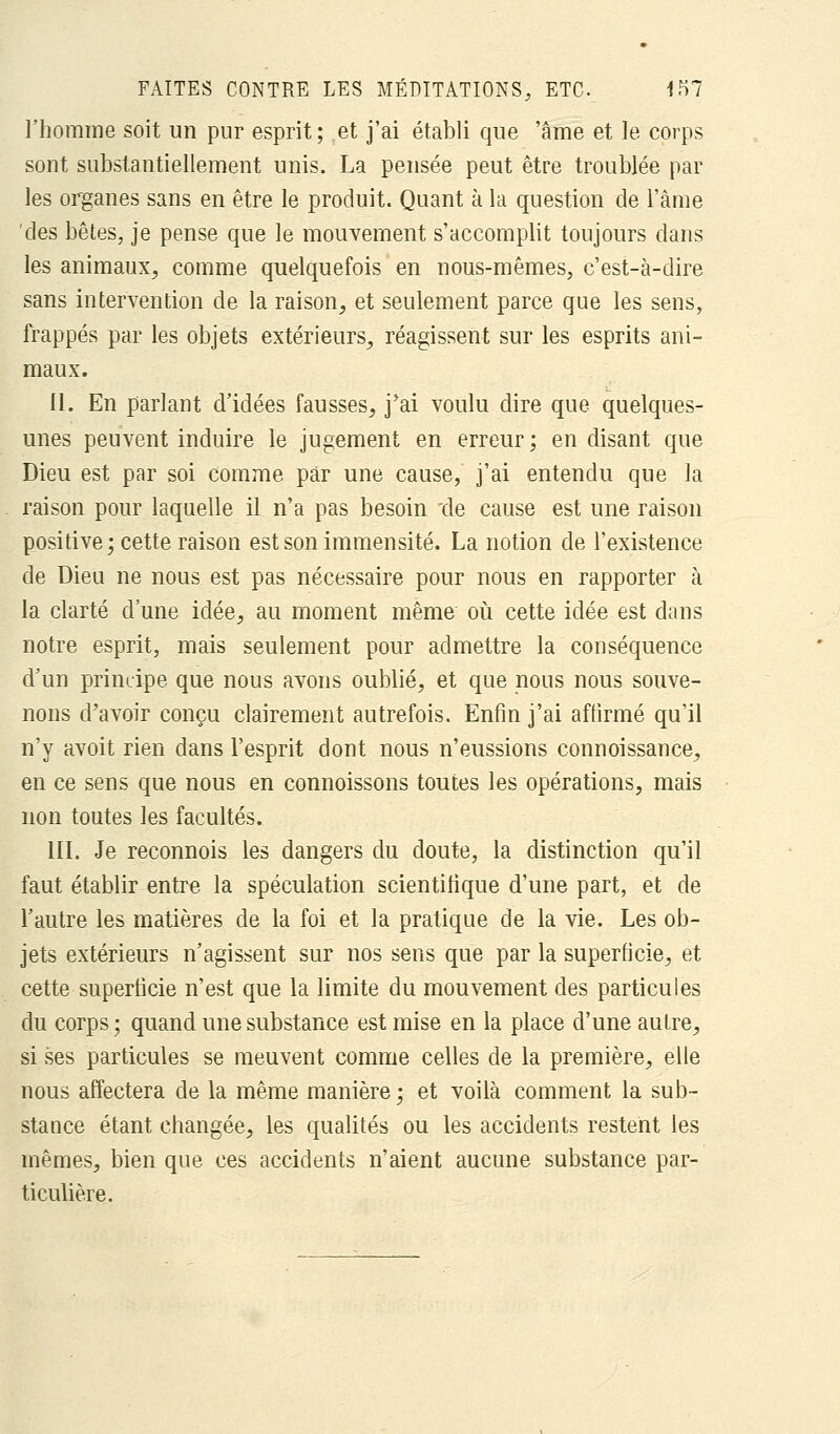 l'homme soit un pur esprit; et j'ai établi que 'âme et le corps sont substantiellement unis. La pensée peut être troublée par les organes sans en être le produit. Quant à la question de l'âme des bêtes, je pense que le mouvement s'accomplit toujours dans les animaux, comme quelquefois en nous-mêmes, c'est-à-dire sans intervention de la raison, et seulement parce que les sens, frappés par les objets extérieurs, réagissent sur les esprits ani- maux. il. En parlant d'idées fausses, j'ai voulu dire que quelques- unes peuvent induire le jugement en erreur; en disant que Dieu est par soi comme par une cause, j'ai entendu que la raison pour laquelle il n'a pas besoin de cause est une raison positive; cette raison est son immensité. La notion de l'existence de Dieu ne nous est pas nécessaire pour nous en rapporter à la clarté d'une idée, au moment même où cette idée est dans notre esprit, mais seulement pour admettre la conséquence d'un principe que nous avons oublié, et que nous nous souve- nons d'avoir conçu clairement autrefois. Enfin j'ai affirmé qu'il n'y avoit rien dans l'esprit dont nous n'eussions connoissance, en ce sens que nous en connoissons toutes les opérations, mais non toutes les facultés. III. Je reconnois les dangers du doute, la distinction qu'il faut établir entre la spéculation scientifique d'une part, et de l'autre les matières de la foi et la pratique de la vie. Les ob- jets extérieurs n'agissent sur nos sens que par la superficie, et cette superficie n'est que la limite du mouvement des particules du corps ; quand une substance est mise en la place d'une autre, si ses particules se meuvent comme celles de la première, elle nous affectera de la même manière ; et voilà comment la sub- stance étant changée, les qualités ou les accidents restent les mêmes, bien que ces accidents n'aient aucune substance par- ticulière.