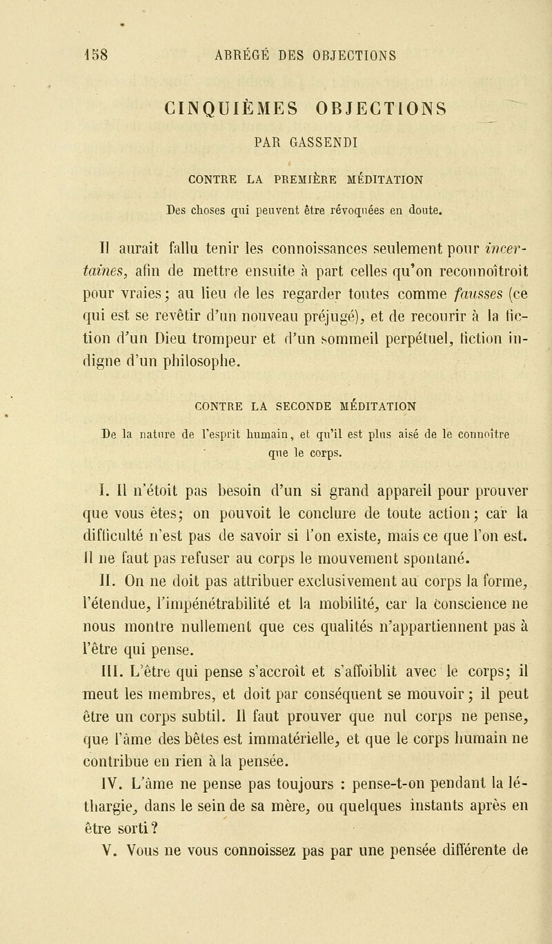 CINQUIÈMES OBJECTIONS PAR GASSENDI CONTRE LA PREMIÈRE MÉDITATION Des choses qui peuvent être révoquées en doute. Il aurait fallu tenir les conuoissances seulement pour incer- taines, afin de mettre ensuite à part celles qu'on reconnoîtroit pour vraies ; au lieu de les regarder toutes comme fausses (ce qui est se revêtir d'un nouveau préjugé), et de recourir à la fic- tion d'un Dieu trompeur et d'un sommeil perpétuel, fiction in- digne d'un philosophe. CONTRE LA SECONDE MEDITATION De la nature de l'esprit humain, et qu'il est plus aisé de le cormoître que le corps. I. Il n'étoit pas besoin d'un si grand appareil pour prouver que vous êtes; on pouvoit le conclure de toute action; car la difficulté n'est pas de savoir si l'on existe, mais ce que l'on est. Il ne faut pas refuser au corps le mouvement spontané. II. On ne doit pas attribuer exclusivement au corps la forme, l'étendue, l'impénétrabilité et la mobilité, car la Conscience ne nous montre nullement que ces qualités n'appartiennent pas à l'être qui pense. III. L'être qui pense s'accroît et s'affaiblit avec le corps; il meut les membres, et doit par conséquent se mouvoir ; il peut être un corps subtil. Il faut prouver que nul corps ne pense, que l'àme des bêtes est immatérielle, et que le corps humain ne contribue en rien à la pensée. IV. L'àme ne pense pas toujours : pense-t-on pendant la lé- thargie, dans le sein de sa mère, ou quelques instants après en être sorti? V. Vous ne vous connoissez pas par une pensée différente de