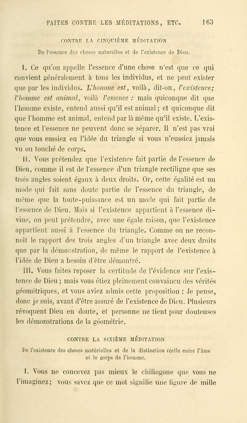 CONTRE LA CINQUIÈME MEDITATION De l'essence des choses naturelles et de l'existence de Dieu. I. Ce qu'on appelle l'essence d'une chose n'est que ce qui convient généralement à tous les individus, et ne peut exister que par les individus. L'homme est, voilà, dit-on, l'existence; l'homme est animal, voilà l'essence : mais quiconque dit que l'homme existe, entend aussi qu'il est animal ; et quiconque dit que l'homme est animal, entend par là même qu'il existe. L'exis- tence et l'essence ne peuvent donc se séparer. Il n'est pas vrai que vous eussiez eu l'idée du triangle si vous n'eussiez jamais vu ou touché de corps. II. Vous prétendez que l'existence fait partie de l'essence de Dieu, comme il est de l'essence d'un triangle rectiligne que ses trois angles soient égaux à deux droits. Or, cette égalité est un mode qui fait sans doute partie de l'essence du triangle, de même que la toute-puissance est un mode qui fait partie de l'essence de Dieu. Mais si l'existence appartient à l'essence di- vine, on peut prétendre, avec une égale raison, que l'existence appartient aussi à l'essence du triangle. Comme on ne recon- noît le rapport des trois angles d'un triangle avec deux droits que par la démonstration, de même le rapport de l'existence à l'idée de Dieu a besoin d'être démontré. III. Vous faites reposer la certitude de l'évidence sur l'exis- tence de Dieu ; mais vous étiez pleinement convaincu des vérités géométriques, et vous aviez admis cette proposition : Je pense, donc je suis, avant d'être assuré de l'existence de Dieu. Plusieurs révoquent Dieu en doute, et personne ne tient pour douteuses les démonstrations de la géométrie. CONTRE LA SIXIÈME MEDITATION De l'existence des choses matérielles et de la distinction réelle entre l'âme et le corps de l'homme. I. Vous ne concevez pas mieux le chiliogone que vous ne l'imaginez; vous savez que ce mot signifie une figure de mille