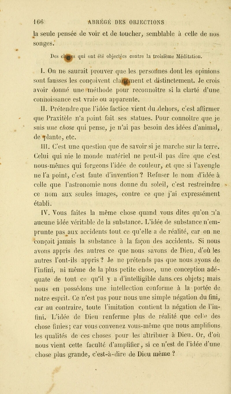 la seule pensée de voir et de toucher, semblable à celle de nus songes. Des cliMes 1ai ont été objectées contre la troisième Méditation. I. On ne saurait prouver que les personnes dont les opinions sont fausses les conçoivent clainment et distinctement. Je crois avoir donné une méthode pour reconnoître si la clarté d'une connoissance est vraie ou apparente. II. Prétendre que l'idée factice vient du dehors, c'est affirmer que Praxitèle n'a point fait ses statues. Pour connoître que je suis une chose qui pense, je n'ai pas besoin des idées d'animal,, de «plante, etc. III. C'est une question que de savoir si je marche sur la terre. Celui qui nie le monde matériel ne peut-il pas dire que c'est nous-mêmes qui forgeons l'idée de couleur, et que si l'aveugle ne l'a point, c'est faute d'invention ? Refuser le nom d'idée à celle que l'astronomie nous donne du soleil, c'est restreindre ce nom aux seules images, contre ce que j'ai expressément établi. IV. Vous faites la même chose quand vous dites qu'on n'a aucune idée véritable de la substance. L'idée de substance n'em- prunte pascaux accidents tout ce qu'elle a de réalité, car on ne conçoit jamais la substance à la façon des accidents. Si nous avons appris des autres ce que nous savons de Dieu, d'où les autres l'ont-ils appris ? Je ne prétends pas que nous ayons de l'infini, ni même de la plus petite chose, une conception adé- quate de tout ce qu'il y a d'intelligible dans ces objets; mais nous en possédons une intellection conforme à la portée de notre esprit. Ce n'est pas pour nous une simple négation du fini, car au contraire, toute l'imitation contient la négation de l'in- fini. L'idée de Dieu renferme plus de réalité que cel'e des chose finies; car vous convenez vous-même que nous amplifions les qualités de ces choses pour les attribuer à Dieu. Or, d'où nous vient cette faculté d'amplifier, si ce n'est de l'idée d'une chose plus grande, c'est-à-dire de Dieu même ?