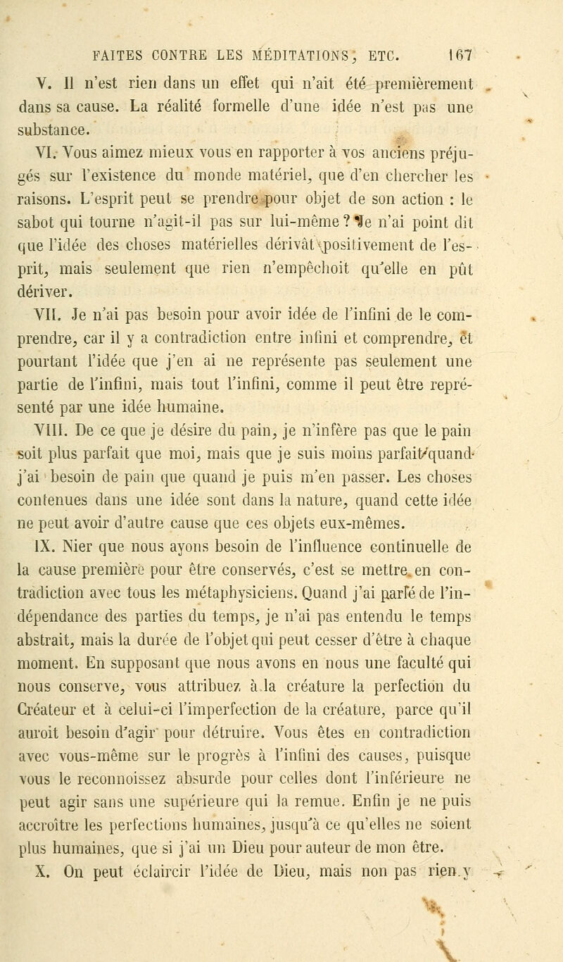 V. Il n'est rien clans un effet qui n'ait été premièrement dans sa cause. La réalité formelle d'une idée n'est pas une substance. VI.- Vous aimez mieux vous en rapporter à vos anciens préju- gés sur l'existence du monde matériel, que d'en chercher les raisons. L'esprit peut se prendre pour objet de son action : le sabot qui tourne n'agit-il pas sur lui-même ? Ue n'ai point dit que l'idée des choses matérielles dérivât ^positivement de l'es-, prit, mais seulement que rien n'empêchoit qu'elle en pût dériver. VIL Je n'ai pas besoin pour avoir idée de l'infini de le com- prendre, car il y a contradiction entre infini et comprendre, et pourtant l'idée que j'en ai ne représente pas seulement une partie de l'infini, mais tout l'infini, comme il peut être repré- senté par une idée humaine. VIII. De ce que je désire du pain, je n'infère pas que le pain soit plus parfait que moi, mais que je suis moins parfait/quand- j'ai besoin de pain que quand je puis m'en passer. Les choses contenues dans une idée sont dans la nature, quand cette idée ne peut avoir d'autre cause que ces objets eux-mêmes. IX. Nier que nous ayons besoin de l'influence continuelle de la cause première pour être conservés, c'est se mettre, en con- tradiction avec tous les métaphysiciens. Quand j'ai parféde l'in- dépendance des parties du temps, je n'ai pas entendu le temps abstrait, mais la durée de l'objet qui peut cesser d'être à chaque moment. En supposant que nous avons en nous une faculté qui nous conserve, vous attribuez à.la créature la perfection du Créateur et à celui-ci l'imperfection de la créature, parce qu'il auroit besoin d'agir' pour détruire. Vous êtes en contradiction avec vous-même sur le progrès à l'infini des causes, puisque vous le reconnoissez absurde pour celles dont l'inférieure ne peut agir sans une supérieure qui la remue. Enfin je ne puis accroître les perfections humaines, jusqu'à ce qu'elles ne soient plus humaines, que si j'ai un Dieu pour auteur de mon être. X. On peut éclaircir l'idée de Dieu, mais non pas rien.y Y