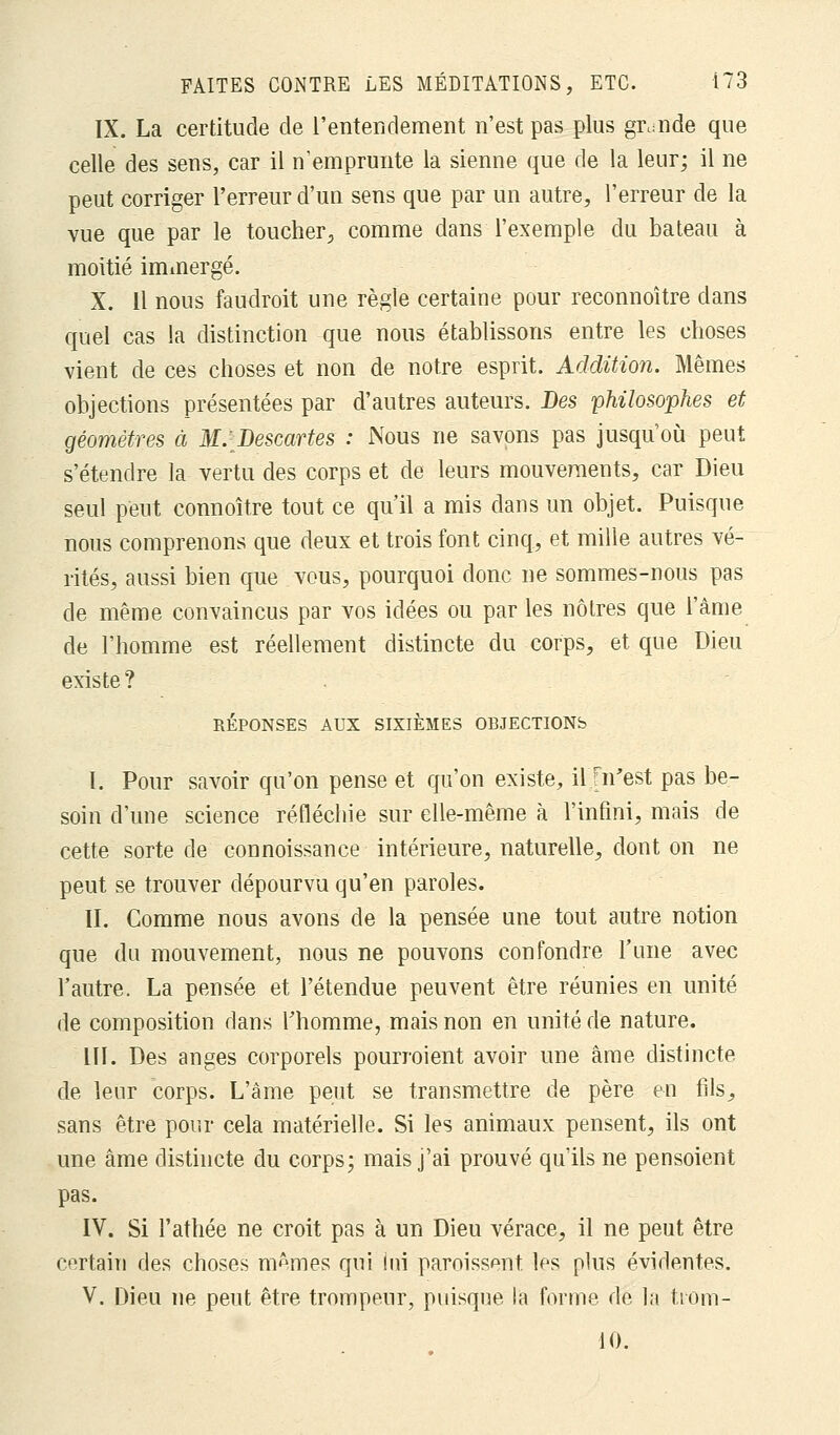 IX. La certitude de l'entendement n'est pas plus grande que celle des sens, car il n'emprunte la sienne que de la leur; il ne peut corriger l'erreur d'un sens que par un autre, l'erreur de la vue que par le toucher, comme dans l'exemple du bateau à moitié immergé. X. 11 nous faudroit une règle certaine pour reconnoître dans quel cas la distinction que nous établissons entre les choses vient de ces choses et non de notre esprit. Addition. Mêmes objections présentées par d'autres auteurs. Des philosophes et géomètres à M.[Descartes : Nous ne savons pas jusqu'où peut s'étendre la vertu des corps et de leurs mouvements, car Dieu seul peut connoître tout ce qu'il a mis dans un objet. Puisque nous comprenons que deux et trois font cinq, et mille autres vé- rités, aussi bien que vous, pourquoi donc ne sommes-nous pas de même convaincus par vos idées ou par les nôtres que l'âme de l'homme est réellement distincte du corps, et que Dieu existe ? RÉPONSES AUX SIXIÈMES OBJECTIONS I. Pour savoir qu'on pense et qu'on existe, il m'est pas be- soin d'une science réfléchie sur elle-même à l'infini, mais de cette sorte de connoissance intérieure, naturelle, dont on ne peut se trouver dépourvu qu'en paroles. II. Comme nous avons de la pensée une tout autre notion que du mouvement, nous ne pouvons confondre l'une avec l'autre. La pensée et l'étendue peuvent être réunies en unité de composition dans l'homme, mais non en unité de nature. LU. Des anges corporels pourraient avoir une âme distincte de leur corps. L'âme peut se transmettre de père en fils, sans être pour cela matérielle. Si les animaux pensent, ils ont une âme distincte du corps; mais j'ai prouvé qu'ils ne pensoient pas. IV. Si l'athée ne croit pas à un Dieu vérace, il ne peut être certain des choses mêmes qui lui paraissent, les plus évidentes. V. Dieu ne peut être trompeur, puisque la forme de la trom- 10.