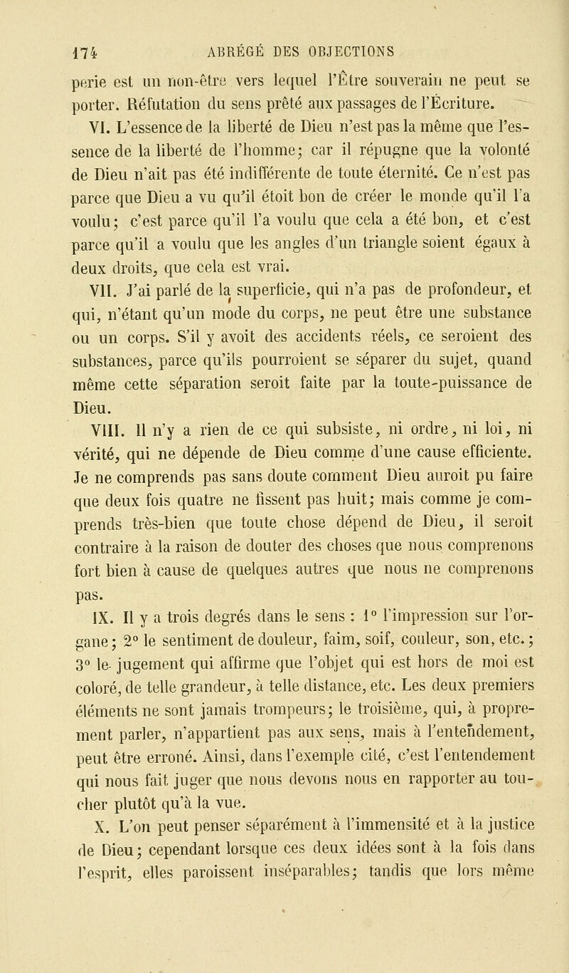 perie est un non-être vers lequel l'Être souverain ne peut se porter. Réfutation du sens prêté aux passages de l'Écriture. VI. L'essence de la liberté de Dieu n'est pas la même que l'es- sence de la liberté de l'homme; car il répugne que la volonté de Dieu n'ait pas été indifférente de toute éternité. Ce n'est pas parce que Dieu a vu qu'il étoit bon de créer le monde qu'il l'a voulu; c'est parce qu'il l'a voulu que cela a été bon, et c'est parce qu'il a voulu que les angles d'un triangle soient égaux à deux droits, que cela est vrai. VII. J'ai parlé de la superficie, qui n'a pas de profondeur, et qui, n'étant qu'un mode du corps, ne peut être une substance ou un corps. S'il y avoit des accidents réels, ce seroient des substances^ parce qu'ils pourroient se séparer du sujet, quand même cette séparation seroit faite par la toute-puissance de Dieu. VIII. 11 n'y a rien de ce qui subsiste, ni ordre, ni loi, ni vérité, qui ne dépende de Dieu comme d'une cause efficiente. Je ne comprends pas sans doute comment Dieu auroit pu faire que deux fois quatre ne fissent pas huit; mais comme je com- prends très-bien que toute chose dépend de Dieu, il seroit contraire à la raison de douter des choses que nous comprenons fort bien à cause de quelques autres que nous ne comprenons pas. IX. Il y a trois degrés dans le sens : 1° l'impression sur l'or- gane; 2° le sentiment de douleur, faim, soif, couleur, son, etc.; 3° le- jugement qui affirme que l'objet qui est hors de moi est coloré, de telle grandeur, à telle distance, etc. Les deux premiers éléments ne sont jamais trompeurs; le troisième, qui, à propre- ment parler, n'appartient pas aux sens, mais à l'entendement, peut être erroné. Ainsi, dans l'exemple cité, c'est l'entendement qui nous fait juger que nous devons nous en rapporter au tou- cher plutôt qu'à la vue. X. L'on peut penser séparément à l'immensité et à la justice de Dieu ; cependant lorsque ces deux idées sont à la fois dans l'esprit, elles paroissent inséparables; tandis que lors même