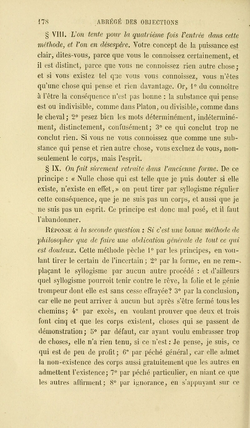 § VIII. Von tente pour la quatrième fois Ventrée dans cette méthode, et l'on en désespère. Votre concept de la puissance est clair, dites-vous, parce que vous le connoissez certainement, et il est distinct, parce que vous ne connoissez rien autre chose ; et si vous existez tel que vous vous connoissez, vous n'êtes qu'une chose qui pense et rien davantage. Or, 1° du connoître à l'être la conséquence n'est pas bonne : la substance qui pense est ou indivisible, comme dans Platon, ou divisible, comme dans le cheval ; 2° pesez bien les mots déterminément, indéterminé- ment, distinctement, confusément; 3° ce qui conclut trop ne conclut rien. Si vous ne vous connoissez que comme une sub- stance qui pense et rien autre chose, vous excluez de vous, non- seulement le corps, mais l'esprit. § IX. On fait sûrement retraite dans l'ancienne forme. De ce principe : « Nulle chose qui est telle que je puis douter si elle existe, n'existe en effet,» on peut tirer par syllogisme régulier cette conséquence, que je ne suis pas un corps, et aussi que je ne suis pas un esprit. Ce principe est donc mal posé, et il faut l'abandonner. Réponse à la seconde question :. Si c'est une bonne méthode de philosopher que de faire une abdication générale de tout ce qui est douteux. Cette méthode pèche 1° par les principes, en vou- lant tirer le certain de l'incertain ; 2° par la forme, en ne rem-> plaçant le syllogisme par aucun autre procédé : et d'ailleurs quel syllogisme pourroit tenir contre le rêve, la folie et le génie trompeur dont elle est sans cesse effrayée? 3° par la conclusion, car elle ne peut arriver à aucun but après s'être fermé tous les chemins; 4° par excès, en voulant prouver que deux et trois font cinq et que les corps existent, choses qui se passent de démonstration; 5° par défaut, car ayant voulu embrasser trop de choses, elle n'a rien tenu, si ce n'est : Je pense, je suis, ce qui est de peu de profit; 6° par péché général, car elle admet la non-existence des corps aussi gratuitement que les autres en admettent l'existence; 7° par péché particulier, en niant ce que les autres affirment; 8° par ignorance, en s'appuyant sur ce