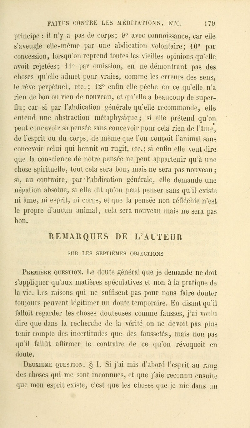 principe : il n'y a pas de corps; 9° avec connoissance, car elle s'aveugle elle-même par une abdication volontaire; 10° par concession, lorsqu'on reprend toutes les vieilles opinions qu'elle avoit rejetées; 11° par omission, en ne démontrant pas des choses qu'elle admet pour vraies, comme les erreurs des sens, le rêve perpétuel, etc.; 12° enfin elle pèche en ce qu'elle n'a rien de bon ou rien de nouveau, et qu'elle a beaucoup de super- flu; car si par l'abdication générale qu'elle recommande, elle entend une abstraction métaphysique; si elle prétend qu'on peut concevoir sa pensée sans concevoir pour cela rien de l'âme, de l'esprit ou du corps, de même que l'on conçoit l'animal sans concevoir celui qui hennit ou rugit, etc.; si enfin elle veut dire que la conscience de notre pensée ne peut appartenir qu'à une chose spirituelle, tout cela sera bon, mais ne sera pas nouveau ; si, au contraire, par l'abdication générale, elle demande une négation absolue, si elle dit qu'on peut penser sans qu'il existe ni àme, ni esprit, ni corps, et que la pensée non réfléchie n'est le propre d'aucun animal, cela sera nouveau mais ne sera pas bon. REMARQUES DE L'AUTEUR SUR LES SEPTIÈMES OBJECTIONS Première question. Le doute général que je demande ne doit s'appliquer qu'aux matières spéculatives et non à la pratique de la vie. Les raisons qui ne suffisent pas pour nous faire douter toujours peuvent légitimer un doute temporaire. En disant qu'il falloit regarder les choses douteuses comme fausses, j'ai voulu dire que dans la recherche de la vérité on ne devoit pas plus tenir compte des incertitudes que des faussetés, mais non pas qu'il fallut affirmer le contraire de ce qu'on révoquoit en doute. Deuxième question. § I. Si j'ai mis d'abord l'esprit au rau™ des choses qui me sont inconnues, et que j'aie reconnu ensuite que mon esprit existe, c'est que les choses que je nie dans un