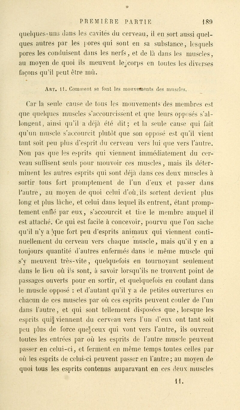 quelques-uns dans les cavités du cerveau, il en sort aussi quel- ques autres par les pores qui sont en sa substance, lesquels pores les conduisent dans les nerfs, et de là dans les muscles, au moyen de quoi ils meuvent le^corps en toutes les diverses façons qu'il peut être rnù. Art. 11. Comment se font les mouvettients des muscles. Car la seule cause de tous les mouvements des membres est que quelques muscles s'accourcissent et que leurs opposés s'al- longent, ainsi qu'il a déjà été dit; et la seule cause qui fait qu'un muscle s'aecourcit plutôt que son opposé est qu'il vient tant soit peu plus d'esprit du cerveau vers lui que vers l'autre. Non pas que les esprits qui viennent immédiatement du cer- veau suffisent seuls pour mouvoir ces muscles, mais ils déter- minent les autres esprits qui sont déjà dans ces deux muscles à sortir tous fort promptement de l'un d'eux et passer dans l'autre, au moyen de quoi celui d'où.ils sortent devient plus long et plus lâche, et celui dans lequel ils entrent, étant promp- tement enflé par eux, s'accourcit et tiie le membre auquel il est attaché. Ce qui est facile à concevoir, pourvu que l'on sache qu'il n'y a 'que fort peu d'esprits animaux qui viennent conti- nuellement du cerveau vers chaque muscle, mais qu'il y en a toujours quantité d'autres enfermés dans ie même muscle qui s'y meuvent très-vite, quelquefois en tournoyant seulement dans le lieu où ils sont, à savoir lorsqu'ils ne trouvent point de passages ouverts pour en sortir, et quelquefois en coulant dans le muscle opposé : et d'autant qu'il y a de petites ouvertures en chacun de ces muscles par où ces esprits peuvent couler de l'un dans l'autre, et qui sont tellement disposées que, lorsque les esprits quij viennent du cerveau vers l'un d'eux ont tant soit peu plus de force quefceux qui vont vers l'autre, ils ouvrent toutes les entrées par où les esprits de l'autre muscle peuvent passer en celui-ci, et ferment en même temps toutes celles par où les esprits de celui-ci peuvent passer en l'autre; au moyen de quoi tous les esprits contenus auparavant en ces deux muscles H.