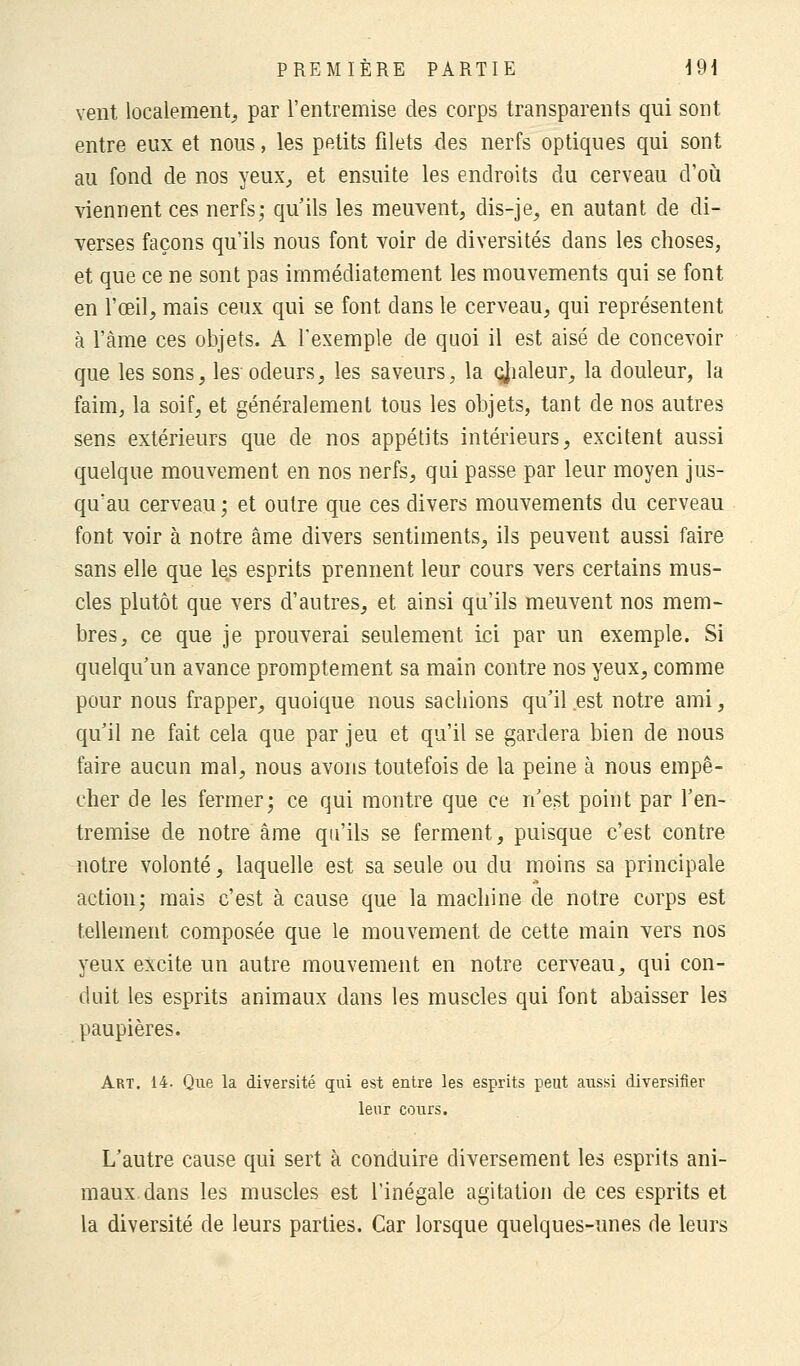 vent localement, par l'entremise des corps transparents qui sont entre eux et nous, les petits filets des nerfs optiques qui sont au fond de nos yeux, et ensuite les endroits du cerveau d'où viennent ces nerfs; qu'ils les meuvent, dis-je, en autant de di- verses façons qu'ils nous font voir de diversités dans les choses, et que ce ne sont pas immédiatement les mouvements qui se font en l'œil, mais ceux qui se font dans le cerveau, qui représentent à l'âme ces objets. A l'exemple de quoi il est aisé de concevoir que les sons, les odeurs, les saveurs, la çjialeur, la douleur, la faim, la soif, et généralement tous les objets, tant de nos autres sens extérieurs que de nos appétits intérieurs, excitent aussi quelque mouvement en nos nerfs, qui passe par leur moyen jus- qu'au cerveau; et outre que ces divers mouvements du cerveau font voir à notre âme divers sentiments, ils peuvent aussi faire sans elle que les esprits prennent leur cours vers certains mus- cles plutôt que vers d'autres, et ainsi qu'ils meuvent nos mem- bres, ce que je prouverai seulement ici par un exemple. Si quelqu'un avance promptement sa main contre nos yeux, comme pour nous frapper, quoique nous sachions qu'il est notre ami, qu'il ne fait cela que par jeu et qu'il se gardera bien de nous faire aucun mal, nous avons toutefois de la peine à nous empê- cher de les fermer; ce qui montre que ce n'est point par l'en- tremise de notre âme qu'ils se ferment, puisque c'est contre notre volonté, laquelle est sa seule ou du moins sa principale action; mais c'est à cause que la machine de notre corps est tellement composée que le mouvement de cette main vers nos yeux excite un autre mouvement en notre cerveau, qui con- duit les esprits animaux dans les muscles qui font abaisser les paupières. Art. 14. Que la diversité qui est entre les esprits peut aussi diversifier leur cours. L'autre cause qui sert à conduire diversement les esprits ani- maux dans les muscles est l'inégale agitation de ces esprits et la diversité de leurs parties. Car lorsque quelques-unes de leurs