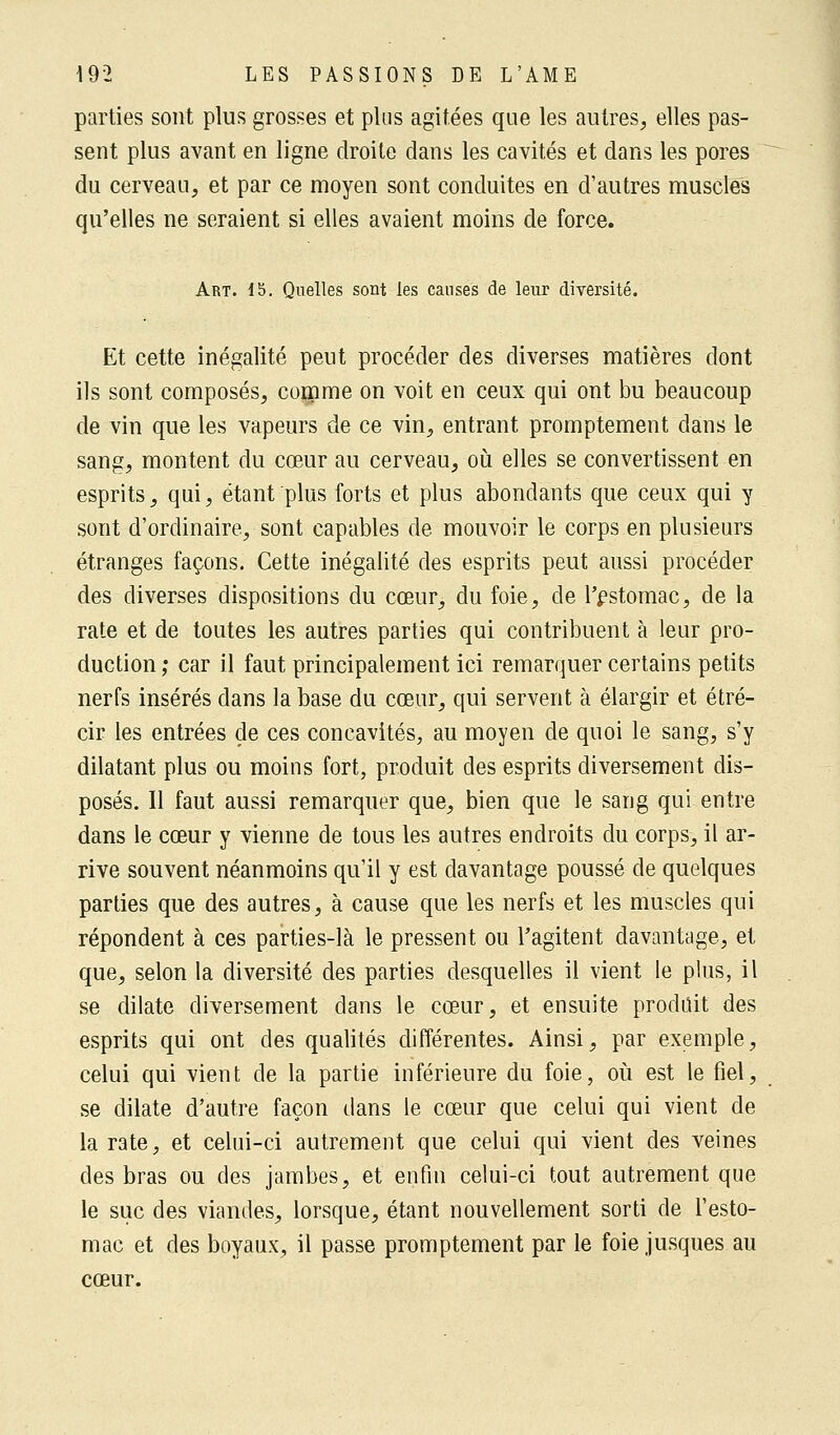 parties sont plus grosses et plus agitées que les autres, elles pas- sent plus avant en ligne droite dans les cavités et dans les pores du cerveau, et par ce moyen sont conduites en d'autres muscles qu'elles ne seraient si elles avaient moins de force. Art. 15. Quelles sont les causes de leur diversité. Et cette inégalité peut procéder des diverses matières dont ils sont composés, comme on voit en ceux qui ont bu beaucoup de vin que les vapeurs de ce vin, entrant promptement dans le sang, montent du cœur au cerveau, où elles se convertissent en esprits, qui, étant plus forts et plus abondants que ceux qui y sont d'ordinaire, sont capables de mouvoir le corps en plusieurs étranges façons. Cette inégalité des esprits peut aussi procéder des diverses dispositions du cœur, du foie, de l'estomac, de la rate et de toutes les autres parties qui contribuent à leur pro- duction ; car il faut principalement ici remarquer certains petits nerfs insérés dans la base du cœur, qui servent à élargir et étré- cir les entrées de ces concavités, au moyen de quoi le sang, s'y dilatant plus ou moins fort, produit des esprits diversement dis- posés. Il faut aussi remarquer que, bien que le sang qui entre dans le cœur y vienne de tous les autres endroits du corps, il ar- rive souvent néanmoins qu'il y est davantage poussé de quelques parties que des autres, à cause que les nerfs et les muscles qui répondent à ces parties-là le pressent ou l'agitent davantage, et que, selon la diversité des parties desquelles il vient le plus, il se dilate diversement dans le cœur, et ensuite produit des esprits qui ont des qualités différentes. Ainsi, par exemple, celui qui vient de la partie inférieure du foie, où est le fiel, se dilate d'autre façon dans le cœur que celui qui vient de la rate, et celui-ci autrement que celui qui vient des veines des bras ou des jambes, et enfin celui-ci tout autrement que le suc des viandes, lorsque, étant nouvellement sorti de l'esto- mac et des boyaux, il passe promptement par le foie jusques au cœur.