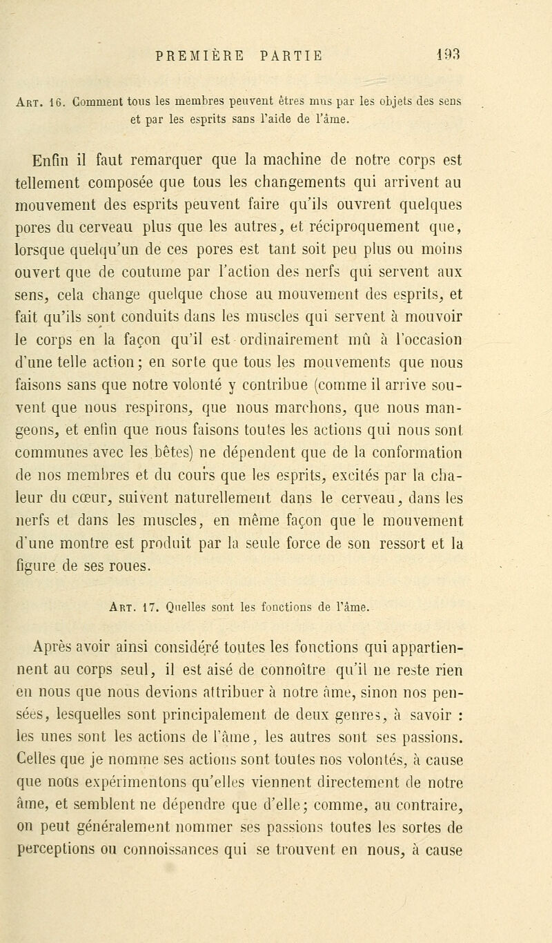 Art. 16. Comment tous les membres peuvent êtres mus par les objets des sens et par les esprits sans l'aide de l'âme. Enfin il faut remarquer que la machine de notre corps est tellement composée que tous les changements qui arrivent au mouvement des esprits peuvent faire qu'ils ouvrent quelques pores du cerveau plus que les autres, et réciproquement que, lorsque quelqu'un de ces pores est tant soit peu plus ou moins ouvert que de coutume par l'action des nerfs qui servent aux sens, cela change quelque chose au mouvement des esprits, et fait qu'ils sont conduits dans les muscles qui servent à mouvoir le corps en la façon qu'il est ordinairement mû à l'occasion d'une telle action; en sorte que tous les mouvements que nous faisons sans que notre volonté y contribue (comme il arrive sou- vent que nous respirons, que nous marchons, que nous man- geons, et enfin que nous faisons toutes les actions qui nous sont communes avec les.bêtes) ne dépendent que de la conformation de nos membres et du cours que les esprits, excités par la cha- leur du cœur, suivent naturellement dans le cerveau, dans les nerfs et dans les muscles, en même façon que le mouvement d'une montre est prodoit par la seule force de son ressort et la figure, de ses roues. Art. 17. Quelles sont les fonctions de l'âme. Après avoir ainsi considéré toutes les fonctions qui appartien- nent au corps seul, il est aisé de connoître qu'il ne reste rien en nous que nous devions attribuer à notre âme, sinon nos pen- sées, lesquelles sont principalement de deux genres, à savoir : les unes sont les actions de l'âme, les autres sont ses passions. Celles que je nomme ses actions sont toutes nos volontés, à cause que nous expérimentons qu'elles viennent directement de notre âme, et semblent ne dépendre que d'elle; comme, au contraire, on peut généralement nommer ses passions toutes les sortes de perceptions ou connoissances qui se trouvent en nous, à cause