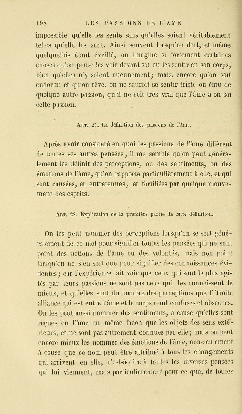 impossible qu'elle les sente sans qu'elles soient véritablement telles qu'elle les sent. Ainsi souvent lorsqu'on dort, et même quelquefois étant éveillé, on imagine si fortement certaines choses qu'on pense les voir devant soi ou les sentir en son corps, bien qu'elles n'y soient aucunement; mais, encore qu'on soit endormi et qu'on rêve, on ne sauroit se sentir triste ou ému de quelque autre passion, qu'il ne soit très-vrai que l'âme a en soi cette passion. Art. 27. La définition des passions de l'âme. Après avoir considéré en quoi les passions de l'âme diffèrent de toutes ses autres pensées, il me semble qu'on peut généra- lement les définir des perceptions, ou des sentiments, ou des émotions de l'âme, qu'on rapporte particulièrement à elle, et qui sont causées, et entretenues, et fortifiées par quelque mouve- ment des esprits. Art. 28. Explication de la première partie de cette définition. On les peut nommer des perceptions lorsqu'on se sert géné- ralement de ce mot pour signifier toutes les pensées qui ne sont point des actions de l'âme ou des volontés, mais non point lorsqu'on ne s'en sert que pour signifier des connoissances évi- dentes; car l'expérience fait voir que ceux qui sont le plus agi- tés par leurs passions ne sont pas ceux qui les connoissent le mieux, et qu'elles sont du nombre des perceptions que l'étroite alliance qui est entre l'âme et le corps rend confuses et obscures. On les peut aussi nommer des sentiments, à cause qu'elles sont reçues en l'âme en même façon que les objets des sens exté- rieurs, et ne sont pas autrement connues par elle; mais on peut encore mieux les nommer des émotions de l'âme, non-seulement à cause que ce nom peut être attribué à tous les changements qui arrivent en elle, c'est-à- dire à toutes les diverses pensées qui lui viennent, mais particulièrement pour ce que, de toutes