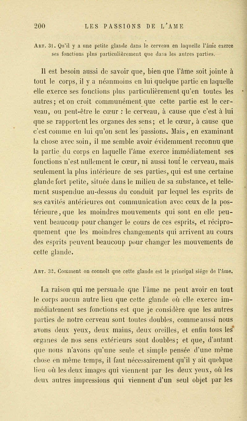 Art. 31. Qu'il y a une petite glande dans le cerveau en laquelle l'ânie exerce ses fonctions plus particulièrement que dans les autres parties. Il est besoin aussi de savoir que, bien que l'âme soit jointe à tout le corps, il y a néanmoins en lui quelque partie en laquelle elle exerce ses fonctions plus particulièrement qu'en toutes les autres ; et on croit communément que cette partie est le cer- veau, ou peut-être le cœur : le cerveau, à cause que c'est à lui que se rapportent les organes clés sens; et le cœur, à cause que c'est comme en lui qu'on sent les passions. Mais, en examinant la chose avec soin, il me semble avoir évidemment reconnu que la partie du corps en laquelle l'âme exerce immédiatement ses fonctions n'est nullement le cœur, ni aussi tout le cerveau, mais seulement la plus intérieure de ses parties, qui est une certaine glande fort petite, située dans le milieu de sa substance, et telle- ment suspendue au-dessus du conduit par lequel les esprits de ses cavités antérieures ont communication avec ceux de la pos- térieure, que les moindres mouvements qui sont en elle peu- vent beaucoup pour changer le cours de ces esprits, et récipro- quement que les moindres changements qui arrivent au cours des esprits peuvent beaucoup pour changer les mouvements de cette glande. Art. 32. Comment on connoît que cette glande est le principal siège de l'âme. La raison qui me persuade que l'âme ne peut avoir en tout le corps aucun autre lieu que cette glande où elle exerce im- médiatement ses fonctions est que je considère que les autres parties de notre cerveau sont toutes doubles, comme aussi nous avons deux yeux, deux mains, deux oreilles, et enfin tous les organes de nos sens extérieurs sont doubles; et que, d'autant que nous n'avons qu'une seule et simple pensée d'une même chose en même temps, il faut nécessairement qu'il y ait quelque lieu où les deux images qui viennent par les deux yeux, où les deux autres impressions qui viennent d'un seul objet par les