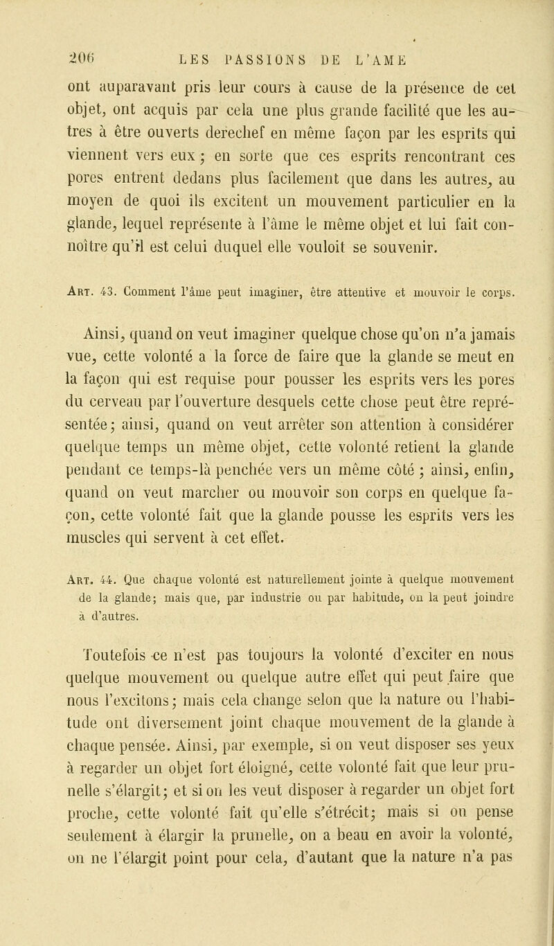 ont auparavant pris leur cours à cause de la présence de cet objet, ont acquis par cela une plus grande facilité que les au-^ très à être ouverts derechef en même façon par les esprits qui viennent vers eux ; en sorte que ces esprits rencontrant ces pores entrent dedans plus facilement que dans les autres, au moyen de quoi ils excitent un mouvement particulier en la glande, lequel représente à l'âme le même objet et lui fait con- noitre qu'H est celui duquel elle vouloit se souvenir. Art. 43. Gomment l'âme peut imaginer, être attentive et mouvoir le corps. Ainsi, quand on veut imaginer quelque chose qu'on n'a jamais vue, cette volonté a la force de faire que la glande se meut en la façon qui est requise pour pousser les esprits vers les pores du cerveau par l'ouverture desquels cette chose peut être repré- sentée; ainsi, quand on veut arrêter son attention à considérer quelque temps un même objet, cette volonté retient la glande pendant ce temps-là penchée vers un même côté ; ainsi, enfin, quand on veut marcher ou mouvoir son corps en quelque fa- çon, cette volonté fait que la glande pousse les esprits vers les muscles qui servent à cet effet. Art. 44. Que chaque volonté est naturellement jointe à quelque mouvement de la glande; mais que, par industrie ou par habitude, on la peut joindre à d'autres. Toutefois ce n'est pas toujours la volonté d'exciter en nous quelque mouvement ou quelque autre effet qui peut faire que nous l'excitons ; mais cela change selon que la nature ou l'habi- tude ont diversement joint chaque mouvement de la glande à chaque pensée. Ainsi, par exemple, si on veut disposer ses yeux à regarder un objet fort éloigné, cette volonté fait que leur pru- nelle s'élargit; et si on les veut disposer à regarder un objet fort proche, cette volonté fait qu'elle s'étrécit; mais si on pense seulement à élargir la prunelle, on a beau en avoir la volonté, on ne l'élargit point pour cela, d'autant que la nature n'a pas