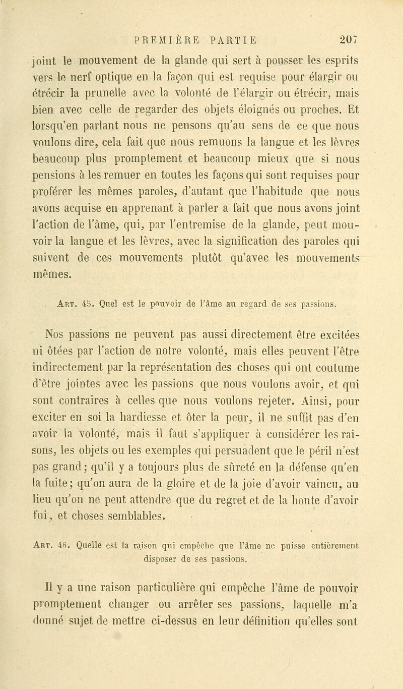 joint le mouvement de la glande qui sert à pousser les esprits vers le nerf optique en la façon qui est requise pour élargir ou étrécir la prunelle avec la volonté de l'élargir ou étrécir, mais bien avec celle de regarder des objets éloignés ou proches. Et lorsqu'en parlant nous ne pensons qu'au sens de ce que nous voulons dire,, cela fait que nous remuons la langue et les lèvres beaucoup plus promptement et beaucoup mieux que si nous pensions à les remuer en toutes.les façons qui sont requises pour proférer les mêmes paroles, d'autant que l'habitude que nous avons acquise en apprenant à parler a fait que nous avons joint l'action de l'âme, qui, par l'entremise de la glande, peut mou- voir la langue et les lèvres, avec la signification des paroles qui suivent de ces mouvements plutôt qu'avec les mouvements mêmes. Art. 45. Quel est le pouvoir de Pâme au regard de ses passions. Nos passions ne peuvent pas aussi directement être excitées ni ôtées par l'action de notre volonté, mais elles peuvent l'être indirectement par la représentation des choses qui ont coutume d'être jointes avec les passions que nous voulons avoir, et qui sont contraires à celles que nous voulons rejeter. Ainsi, pour exciter en soi la hardiesse et ôter la peur, il ne suffit pas d'en avoir la volonté, mais il faut s'appliquer à considérer les rai- sons, les objets ou les exemples qui persuadent que le péril n'est pas grand; qu'il y a toujours plus de sûreté en la défense qu'en la fuite; qu'on aura de la gloire et de la joie d'avoir vaincu, au lieu qu'on ne peut attendre que du regret et de la honte d'avoir fui, et choses semblables. Art. 46. Quelle est la raison qui empêche qne l'âme ne puisse entièrement disposer de ses passions. Il y a une raison particulière qui empêche l'âme de pouvoir promptement changer ou arrêter ses passions, laquelle m'a donné sujet de mettre ci-dessus en leur définition qu'elles sont