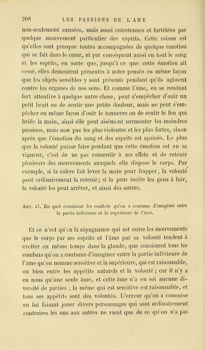 non-seulement causées, mais aussi entretenues et fortifiées par quelque mouvement particulier des esprits. Cette raison est qu'elles sont presque toutes accompagnées de quelque émotion qui se fait dans le cœur, et par conséquent aussi en tout le sang et les esprits, en sorte que, jusqu'à ce que cette émotion ait cessé, elles demeurent présentes à notre pensée en même façon que les objets sensibles y sont présents pendant qu'ils agissent contre les organes de nos sens. Et comme l'âme, en se rendant fort attentive à quelque autre chose, peut s'empêcher d'ouïr un petit bruit ou de sentir une petite douleur, mais ne peut s'em- pêcher en même façon d'ouïr le tonnerre ou de sentir le feu qui brûle la main, ainsi elle peut aisément surmonter les moindres passions, mais non pas les plus violentes et les plus fortes, sinon après que l'émotion du sang et des esprits est apaisée. Le plus que la volonté puisse faire pendant que cette émotion est en sa vigueur, c'est de ne pas consentir à ses effets et de retenir plusieurs des mouvements auxquels elle dispose le corps. Par exemple, si la colère fait lever la main pour frapper, la volonté peut ordinairement la retenir; si la peur incite les gens à fuir, la volonté les peut arrêter, et ainsi des autres. Art. 47. En quoi consistent les combats qu'on a coutume d'imaginer entre la partie inférieure et la supérieure de l'âme. Et ce n'est qu'en la répugnance qui est entre les mouvements que le corps par ses esprits et l'âme par sa volonté tendent à exciter en même temps dans la glande, que consistent tous les combats qu'on a coutume d'imaginer entre la partie inférieure de l'àme qu'on nomme sensitive et la supérieure, qui est raisonnable, ou bien entre les appétits naturels et la volonté ; car il n'y a en nous qu'une seule âme, et cette âme n'a en soi aucune di- versité de parties : la même qui est sensitive est raisonnable, et tous ses appétits sont des volontés. L'erreur qu'on a commise en lui faisant jouer divers personnages qui sont ordinairement contraires les uns aux autres ne vient que de ce qu'on n'a pas