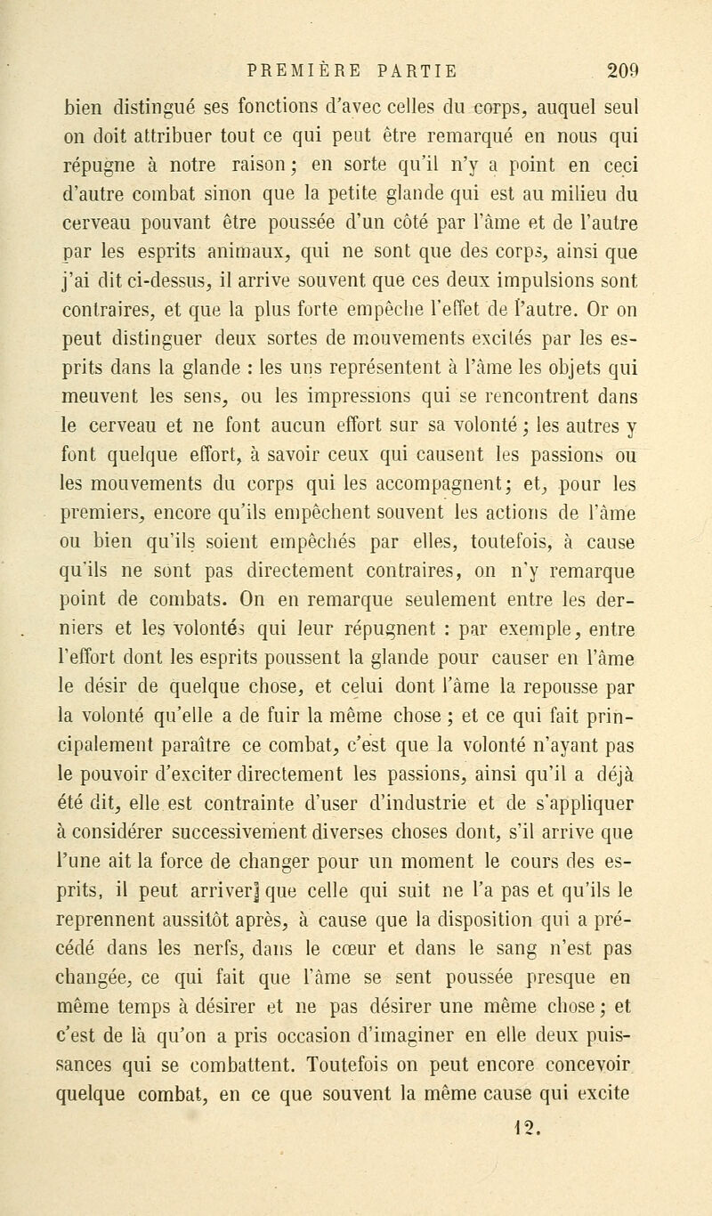 bien distingué ses fonctions d'avec celles du corps, auquel seul on doit attribuer tout ce qui peut être remarqué en nous qui répugne à notre raison ; en sorte qu'il n'y a point en ceci d'autre combat sinon que la petite glande qui est au milieu du cerveau pouvant être poussée d'un côté par l'àme et de l'autre par les esprits animaux, qui ne sont que des corps, ainsi que j'ai dit ci-dessus, il arrive souvent que ces deux impulsions sont contraires, et que la plus forte empêche l'effet de l'autre. Or on peut distinguer deux sortes de mouvements excités par les es- prits dans la glande : les uns représentent à l'àme les objets qui meuvent les sens, ou les impressions qui se rencontrent dans le cerveau et ne font aucun effort sur sa volonté ; les autres y font quelque effort, à savoir ceux qui causent les passions ou les mouvements du corps qui les accompagnent; et, pour les premiers, encore qu'ils empêchent souvent les actions de l'àme ou bien qu'ils soient empêchés par elles, toutefois, à cause qu'ils ne sont pas directement contraires, on n'y remarque point de combats. On en remarque seulement entre les der- niers et les volontés qui leur répugnent : par exemple, entre l'effort dont les esprits poussent la glande pour causer en l'âme le désir de quelque chose, et celui dont l'âme la repousse par la volonté qu'elle a de fuir la même chose ; et ce qui fait prin- cipalement paraître ce combat, c'est que la volonté n'ayant pas le pouvoir d'exciter directement les passions, ainsi qu'il a déjà été dit, elle est contrainte d'user d'industrie et de s'appliquer à considérer successivement diverses choses dont, s'il arrive que l'une ait la force de changer pour un moment le cours des es- prits, il peut arriver] que celle qui suit ne Ta pas et qu'ils le reprennent aussitôt après, à cause que la disposition qui a pré- cédé dans les nerfs, dans le cœur et dans le sang n'est pas changée, ce qui fait que l'àme se sent poussée presque en même temps à désirer et ne pas désirer une même chose ; et c'est de là qu'on a pris occasion d'imaginer en elle deux puis- sances qui se combattent. Toutefois on peut encore concevoir quelque combat, en ce que souvent la même cause qui excite 12.