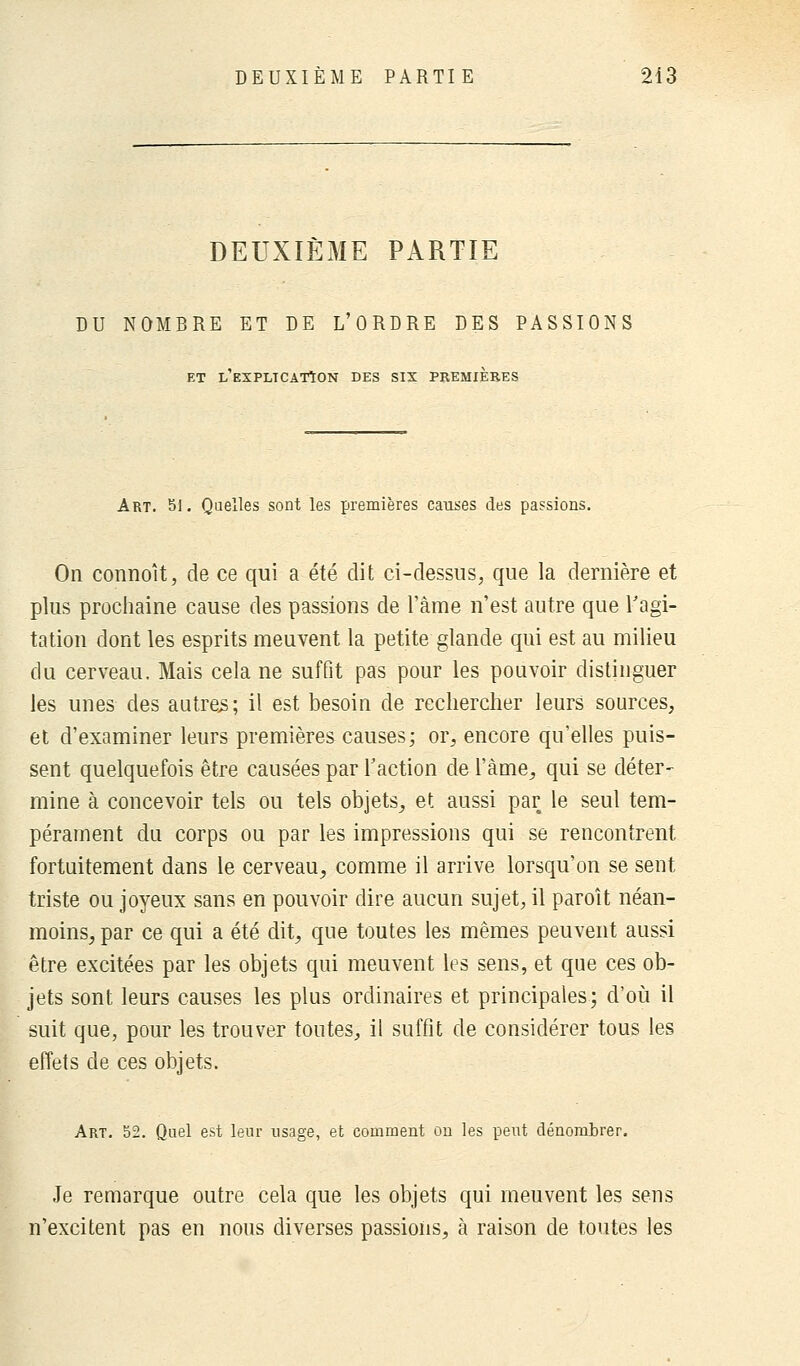 DEUXIÈME PARTIE DU NOMBRE ET DE L'ORDRE DES PASSIONS ET L'EXPLICATION DES SIX PREMIERES Art. 51. Quelles sont les premières causes des passions. On connoît, de ce qui a été dit ci-dessus, que la dernière et plus prochaine cause des passions de l'àme n'est autre que l'agi- tation dont les esprits meuvent la petite glande qui est au milieu du cerveau. Mais cela ne suffit pas pour les pouvoir distinguer les unes des autres; il est besoin de rechercher leurs sources, et d'examiner leurs premières causes; or, encore qu'elles puis- sent quelquefois être causées par l'action de l'àme, qui se déter- mine à concevoir tels ou tels objets, et aussi par le seul tem- pérament du corps ou par les impressions qui se rencontrent fortuitement dans le cerveau, comme il arrive lorsqu'on se sent triste ou joyeux sans en pouvoir dire aucun sujet, il paroit néan- moins, par ce qui a été dit, que toutes les mêmes peuvent aussi être excitées par les objets qui meuvent les sens, et que ces ob- jets sont leurs causes les plus ordinaires et principales; d'où il suit que, pour les trouver toutes, il suffit de considérer tous les effets de ces objets. Art. 52. Quel est leur usage, et comment on les peut dénombrer. Je remarque outre cela que les objets qui meuvent les sens n'excitent pas en nous diverses passions, à raison de toutes les