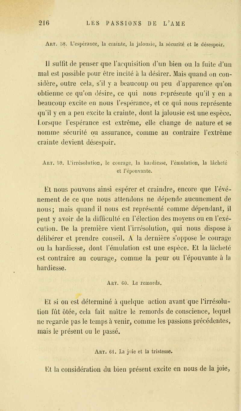 Art. 58. L'espérance, la crainte, la jalousie, la sécurité, et le désespoir. Il suffit de penser que l'acquisition d'un bien ou la fuite d'un mal est possible pour êlre incité à la désirer. Mais quand on con- sidère, outre cela, s'il y a beaucoup ou peu d'apparence qu'on obtienne ce qu'on désire, ce qui nous représente qu'il y en a beaucoup excite en nous l'espérance, et ce qui nous représente qu'il y en a peu excite la crainte, dont la jalousie est une espèce. Lorsque l'espérance est extrême, elle change de nature et se nomme sécurité ou assurance, comme au contraire l'extrême crainte devient désespoir. Art. 59. L'irrésolution, le courage, la hardiesse, l'émulation, la lâcheté et l'épouvante. Et nous pouvons ainsi espérer et craindre, encore que l'évé- nement de ce que nous attendons ne dépende aucunement de nous; mais quand il nous est représenté comme dépendant, il peut y avoir de la difficulté en l'élection des moyens ou en l'exé- cution. De la première vient l'irrésolution, qui nous dispose h délibérer et prendre conseil. A la dernière s'oppose le courage ou la hardiesse, dont l'émulation est une espèce. Et la lâcheté est contraire au courage, comme la peur ou l'épouvante à la hardiesse. Art. 60. Le remords. Et si on est déterminé à quelque action avant que l'irrésolu- tion fût ôtée, cela fait naître le remords de conscience, lequel ne regarde pas le temps à venir, comme les passions précédentes, mais le présent ou le passé. Art. 61. La joie et la tristesse. Et la considération du bien présent excite en nous de la joie,