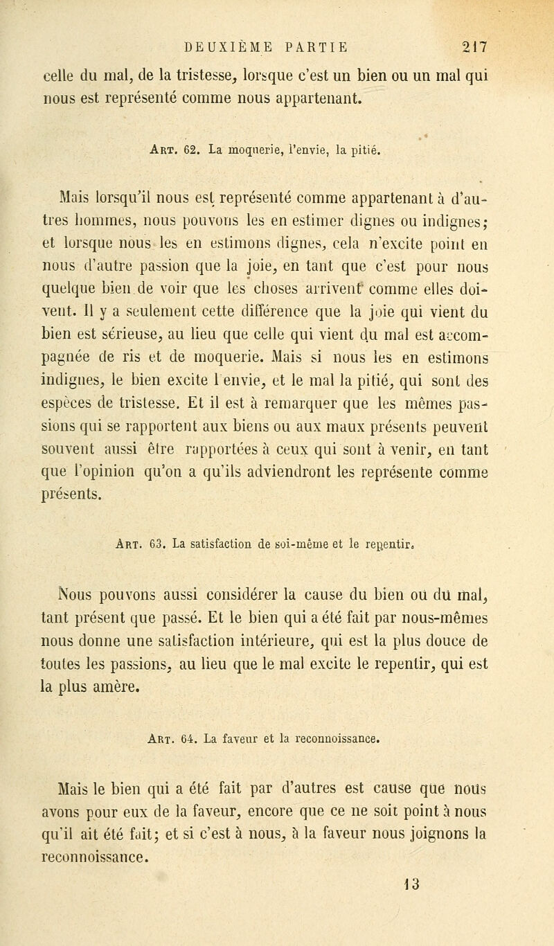 celle du mal, de la tristesse, lorsque c'est un bien ou un mal qui nous est représenté comme nous appartenant. Art. 62. La moquerie, l'envie, la pitié. Mais lorsqu'il nous est représenté comme appartenant à d'au- tres hommes, nous pouvons les en estimer dignes ou indignes; et lorsque nous les en estimons dignes, cela n'excite point en nous d'autre passion que la joie, en tant que c'est pour nous quelque bien de voir que les choses arrivent comme elles doi- vent. Il y a seulement cette différence que la joie qui vient du bien est sérieuse, au lieu que celle qui vient du mal est accom- pagnée de ris et de moquerie. Mais si nous les en estimons indignes, le bien excite 1 envie, et le mal la pitié, qui sont des espèces de tristesse. Et il est à remarquer que les mêmes pas- sions qui se rapportent aux biens ou aux maux présents peuvent souvent aussi être rapportées à ceux qui sont à venir, en tant que l'opinion qu'on a qu'ils adviendront les représente comme présents. Art. 63. La satisfaction de soi-même et le repentir. Nous pouvons aussi considérer la cause du bien ou du mal, tant présent que passé. Et le bien qui a été fait par nous-mêmes nous donne une satisfaction intérieure, qui est la plus douce de toutes les passions, au lieu que le mal excite le repentir, qui est la plus amère. Art. 64. La faveur et la reconnoissance. Mais le bien qui a été fait par d'autres est cause que nous avons pour eux de la faveur, encore que ce ne soit point à nous qu'il ait été fait; et si c'est à nous, à la faveur nous joignons la reconnoissance. 13