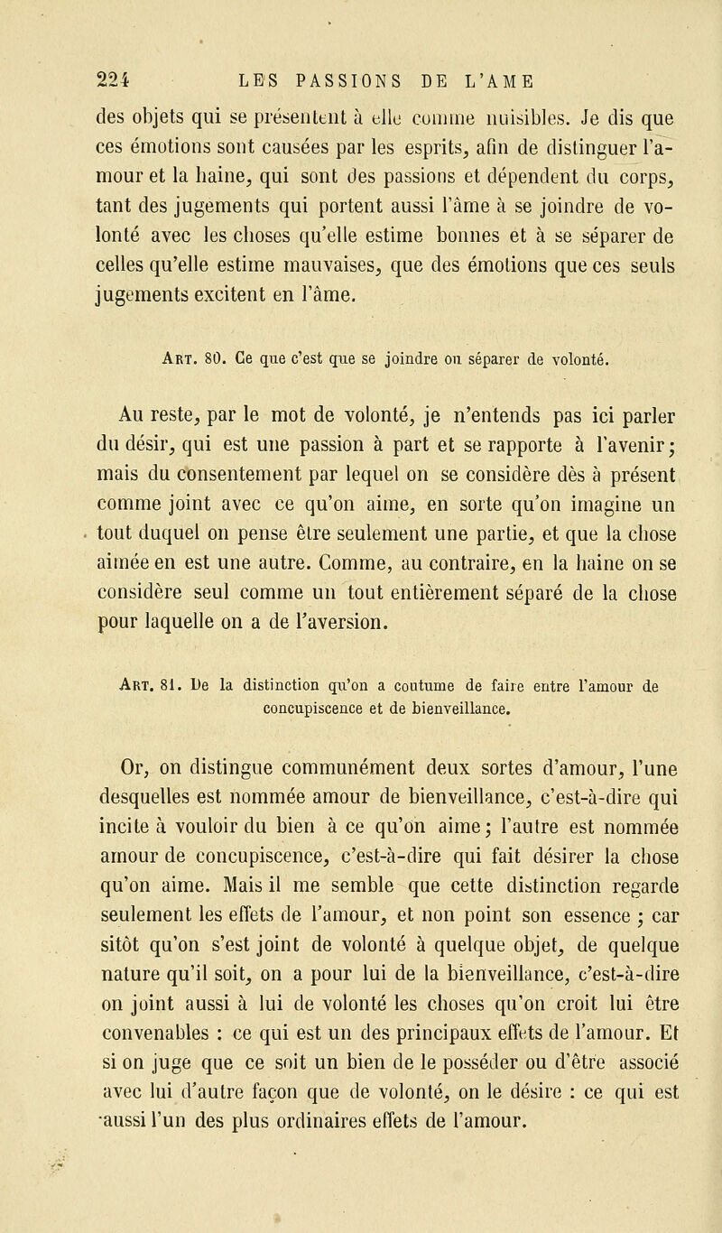 des objets qui se présentent à elle comme nuisibles. Je dis que ces émotions sont causées par les esprits, afin de distinguer l'a- mour et la haine, qui sont des passions et dépendent du corps, tant des jugements qui portent aussi l'âme à se joindre de vo- lonté avec les choses qu'elle estime bonnes et à se séparer de celles qu'elle estime mauvaises, que des émotions que ces seuls jugements excitent en l'âme. Art. 80. Ce que c'est que se joindre ou séparer de volonté. Au reste, par le mot de volonté, je n'entends pas ici parler du désir, qui est une passion à part et se rapporte à l'avenir ; mais du consentement par lequel on se considère dès à présent comme joint avec ce qu'on aime, en sorte qu'on imagine un tout duquel on pense être seulement une partie, et que la chose aimée en est une autre. Comme, au contraire, en la haine on se considère seul comme un tout entièrement séparé de la chose pour laquelle on a de l'aversion. Art. 81. De la distinction qu'on a coutume de faire entre l'amour de concupiscence et de bienveillance. Or, on distingue communément deux sortes d'amour, l'une desquelles est nommée amour de bienveillance, c'est-à-dire qui incite à vouloir du bien à ce qu'on aime; l'autre est nommée amour de concupiscence, c'est-à-dire qui fait désirer la chose qu'on aime. Mais il me semble que cette distinction regarde seulement les effets de l'amour, et non point son essence ; car sitôt qu'on s'est joint de volonté à quelque objet, de quelque nature qu'il soit, on a pour lui de la bienveillance, c'est-à-dire on joint aussi à lui de volonté les choses qu'on croit lui être convenables : ce qui est un des principaux effets de l'amour. Et si on juge que ce soit un bien de le posséder ou d'être associé avec lui d'autre façon que de volonté, on le désire : ce qui est •aussi l'un des plus ordinaires effets de l'amour.