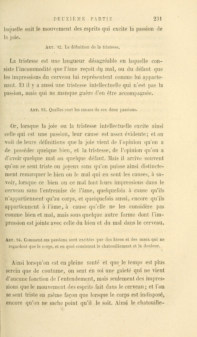 laquelle suit le mouvement des esprits qui excite la passion de la joie. Art. 92, La définition de la tristesse. La tristesse est une langueur désagréable en laquelle con- siste l'incommodité que l'âme reçoit du mal, ou du défaut que les impressions du cerveau lui représentent comme lui apparte- nant. Et il y a aussi une tristesse intellectuelle qui n'est pas la passion, mais qui ne manque guère d'en être accompagnée. Art. 93. Quelles sont les causes de ces deux passions. Or, lorsque la joie ou la tristesse intellectuelle excite ainsi celle qui est une passion, leur cause est assez évidente; et on voit de leurs définitions que la joie vient de l'opinion qu'on a de posséder quelque bien, et la tristesse, de l'opinion qu'on a d'avoir quelque mal ou quelque défaut. Mais il arrive souvent qu'on se sent triste ou joyeux sans qu'on puisse ainsi distincte- ment remarquer le bien ou le mal qui en sont les causes, à sa- voir, lorsque ce bien ou ce mal font leurs impressions dans le cerveau sans l'entremise de l'âme, quelquefois à cause qu'ils n'appartiennent qu'au corps, et quelquefois aussi, encore qu'ils appartiennent à l'âme, à cause qu'elle ne les considère pas comme bien et mal, mais sous quelque autre forme dont l'im- pression est jointe avec celle du bien et du mal dans le cerveau. Art. 94. Gomment ces passions sont excitées par des biens et des maux qui ne regardent que le corps, et en quoi consistent le chatouillement et la douleur. Ainsi lorsqu'on est en pleine santé et que le temps est plus serein que de coutume, on sent en soi une gaieté qui ne vient d'aucune fonction de l'entendement, mais seulement des impres- sions que le mouvement des esprits fait dans le cerveau; et l'on se sent triste en même façon que lorsque le corps est indisposé, encore qu'on ne sache point qu'il le soit. Ainsi le chatouille-