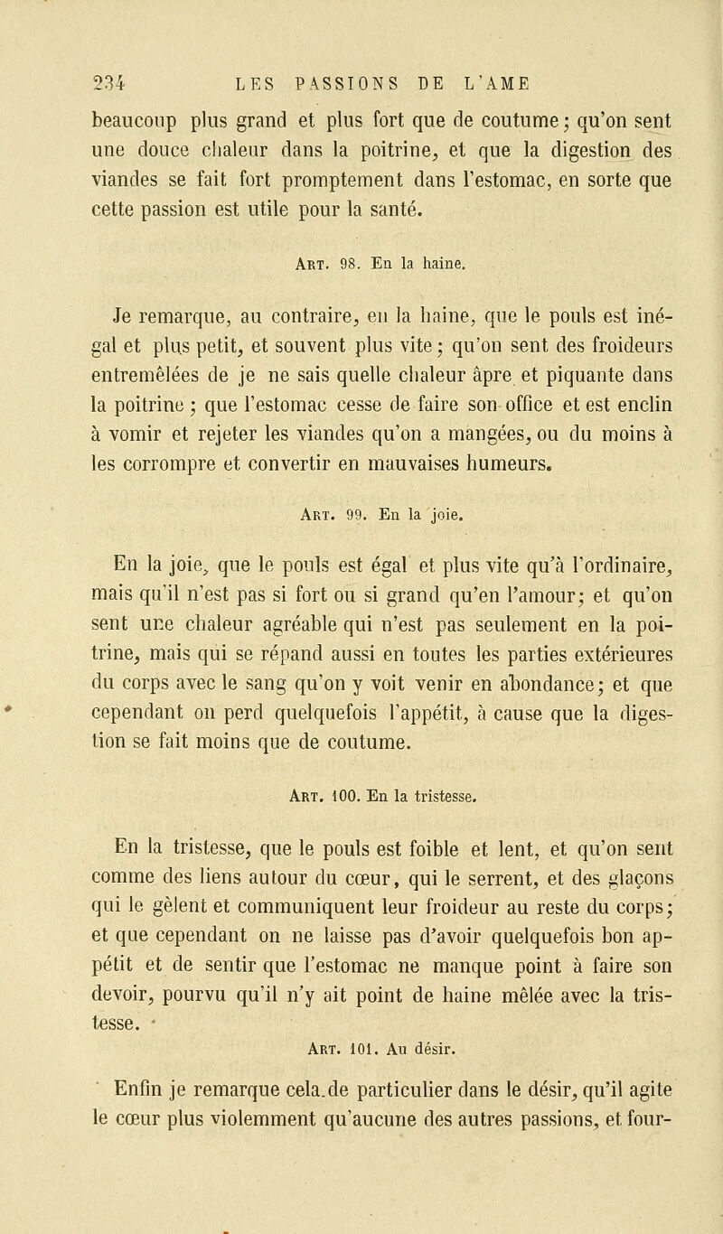 beaucoup plus grand et plus fort que de coutume ; qu'on sent une douce chaleur dans la poitrine, et que la digestion des viandes se fait fort promptement dans l'estomac, en sorte que cette passion est utile pour la santé. Art. 98. En la haine. Je remarque, au contraire, en la haine, que le pouls est iné- gal et plus petit, et souvent plus vite ; qu'on sent des froideurs entremêlées de je ne sais quelle chaleur âpre et piquante dans la poitrine ; que l'estomac cesse de faire son office et est enclin à vomir et rejeter les viandes qu'on a mangées, ou du moins à les corrompre et convertir en mauvaises humeurs. Art. 99. En la joie. En la joie, que le pouls est égal et plus vite qu'à l'ordinaire, mais qu'il n'est pas si fort ou si grand qu'en l'amour; et qu'on sent une chaleur agréable qui n'est pas seulement en la poi- trine, mais qui se répand aussi en toutes les parties extérieures du corps avec le sang qu'on y voit venir en abondance; et que cependant on perd quelquefois l'appétit, à cause que la diges- tion se fait moins que de coutume. Art. 100. En la tristesse. En la tristesse, que le pouls est foible et lent, et qu'on sent comme des liens autour du cœur, qui le serrent, et des glaçons qui le gèlent et communiquent leur froideur au reste du corps; et que cependant on ne laisse pas d'avoir quelquefois bon ap- pétit et de sentir que l'estomac ne manque point à faire son devoir, pourvu qu'il n'y ait point de haine mêlée avec la tris- tesse. • Art. 101. Au désir. Enfin je remarque cela.de particulier dans le désir, qu'il agite le cœur plus violemment qu'aucune des autres passions, et four-