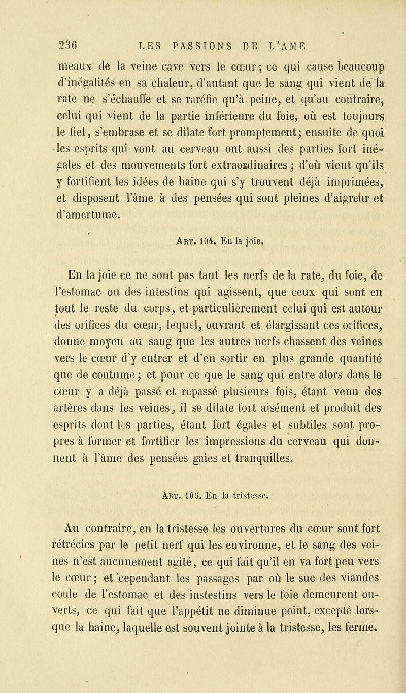 meaux de la veine cave vers le cœur; ce qui cause beaucoup d'inégalités en sa chaleur, d'autant que le sang qui vient de la rate ne s'échauffe et se raréfie qu'à peine, et qu'au contraire, celui qui vient de la partie inférieure du foie, où est toujours le fiel, s'embrase et se dilate fort promptement; ensuite de quoi les esprits qui vont au cerveau ont aussi des parties fort iné- gales et des mouvements fort extraoBdinaires ; d'où vient qu'ils y fortifient les idées de haine qui s'y trouvent déjà imprimées, et disposent l'âme à des pensées qui sont pleines d'aigreur et d'amertume. Art. 104. En la joie. En la joie ce ne sont pas tant les nerfs de la rate, du foie, de l'estomac ou des intestins qui agissent, que ceux qui sont en tout le reste du corps, et particulièrement celui qui est autour des orifices du cœur, lequel, ouvrant et élargissant ces orifices, donne moyen au sang que les autres nerfs chassent des veines vers le cœur d'y entrer et d'en sortir en plus grande quantité que de coutume; et pour ce que le sang qui entre alors dans le cœur y a déjà passé et repassé plusieurs fois, étant venu des artères dans les veines, il se dilate foit aisément et produit des esprits dont les parties, étant fort égales et subtiles sont pro- pres à former et fortifier les impressions du cerveau qui don- nent à l'âme des pensées gaies et tranquilles. Art. 105. En la tristesse. Au contraire, en la tristesse les ouvertures du cœur sont fort rétrécies par le petit nerf qui les environne, et le sang des vei- nes n'est aucunement agité, ce qui fait qu'il en va fort peu vers le cœur; et cependant les passages par où le suc des viandes coule de l'estomac et des instestins vers le foie demeurent ou- verts, ce qui fait que l'appétit ne diminue point, excepté lors- que la haine, laquelle est souvent jointe à la tristesse, les ferme.