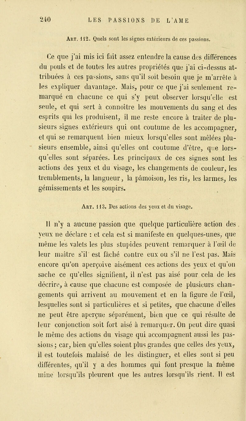 Art. 112. Quels sont les signes extérieurs de ces passions. Ce que j'ai mis ici fait assez entendre la cause des différences du pouls et de toutes les autres propriétés que j'ai ci-dessus at- tribuées à ces passions, sans qu'il soit besoin que je m'arrêle à les expliquer davantage. Mais, pour ce que j'ai seulement re- marqué en chacune ce qui s'y peut observer lorsqu'elle est seule, et qui sert à connoître les mouvements du sang et des esprits qui les produisent, il me reste encore à traiter de plu- sieurs signes extérieurs qui ont coutume de les accompagner, et qui se remarquent bien mieux lorsqu'elles sont mêJées plu- sieurs ensemble, ainsi qu'elles ont coutume d'être, que lors- qu'elles sont séparées. Les principaux de ces signes sont les actions des yeux et du visage, les changements de couleur, les tremblements, la langueur, la pâmoison, les ris, les larmes, les gémissements et les soupirs. Art. 113. Des actions des yeux et du visage, Il n'y a aucune passion que quelque particulière action des yeux ne déclare : et cela est si manifeste en quelques-unes, que même les valets les plus stupides peuvent remarquer à l'œil de leur maître s'il est fâché contre eux ou s'il ne l'est pas. Mais encore qu'on aperçoive aisément ces actions des yeux et qu'on sache ce qu'elles signifient, il n'est pas aisé pour cela de les décrire, à cause que chacune est composée de plusieurs chan- gements qui arrivent au mouvement et en la figure de l'œil, lesquelles sont si particulières et si petites, que chacune d'elles ne peut être aperçue séparément, bien que ce qui résulte de leur conjonction soit fort aisé à remarquer. On peut dire quasi le même des actions du visage qui accompagnent aussi les pas- sions ; car, bien qu'elles soient plus grandes que celles des yeux, il est toutefois malaisé de les distinguer, et elles sont si peu différentes, qu'il y a des hommes qui font presque la même mine lorsqu'ils pleurent que les autres lorsqu'ils rient. ïi est