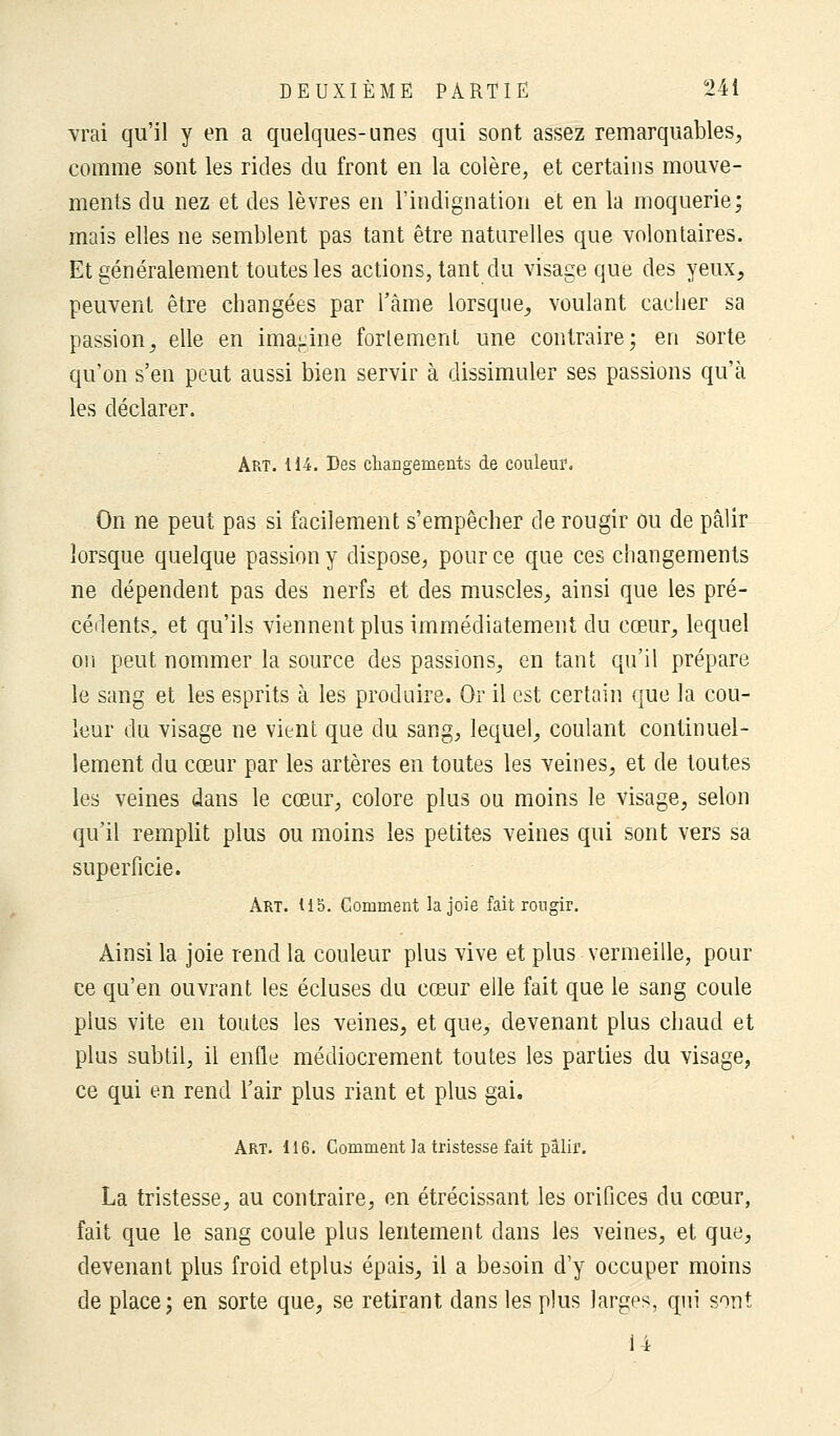 vrai qu'il y en a quelques-unes qui sont assez remarquables, comme sont les rides du front en la colère, et certains mouve- ments du nez et des lèvres en l'indignation et en la moquerie; mais elles ne semblent pas tant être naturelles que volontaires. Et généralement toutes les actions, tant du visage que des yeux, peuvent être changées par l'àme lorsque, voulant cacher sa passion, elle en imagine fortement une contraire; en sorte qu'on s'en peut aussi bien servir à dissimuler ses passions qu'à les déclarer. Art. 114. Des changements de couleur. On ne peut pas si facilement s'empêcher de rougir ou de pâlir lorsque quelque passion y dispose, pour ce que ces changements ne dépendent pas des nerfs et des muscles, ainsi que les pré- cédents, et qu'ils viennent plus immédiatement du cœur, lequel on peut nommer la source des passions, en tant qu'il prépare le sang et les esprits à les produire. Or il est certain que la cou- leur du visage ne vient que du sang, lequel, coulant continuel- lement du cœur par les artères en toutes les veines, et de toutes les veines dans le cœur, colore plus ou moins le visage, selon qu'il remplit plus ou moins les petites veines qui sont vers sa superficie. Art. US. Gomment la joie fait rougir. Ainsi la joie rend la couleur plus vive et plus vermeille, pour ce qu'en ouvrant les écluses du cœur elle fait que le sang coule plus vite en toutes les veines, et que, devenant plus chaud et plus subtil, il enfle médiocrement toutes les parties du visage, ce qui en rend l'air plus riant et plus gai. Art. 116. Comment la tristesse fait pâlir. La tristesse, au contraire, en étrécissant les orifices du cœur, fait que le sang coule plus lentement dans les veines, et que, devenant plus froid etplus épais, il a besoin d'y occuper moins de place; en sorte que, se retirant dans les plus larges, qui sont 14