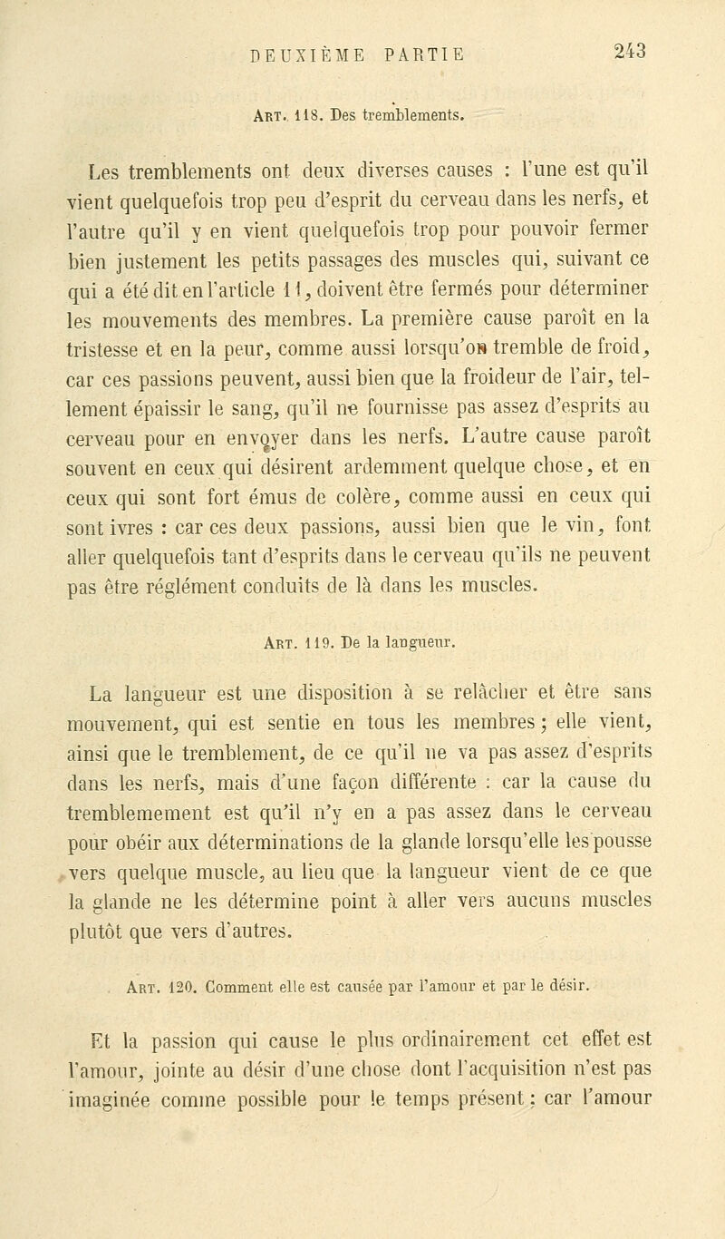 Art. 118. Des tremblements. Les tremblements ont deux diverses causes : l'une est qu'il vient quelquefois trop peu d'esprit du cerveau dans les nerfs, et l'autre qu'il y en vient quelquefois trop pour pouvoir fermer bien justement les petits passages des muscles qui, suivant ce qui a été dit en l'article i 1, doivent être fermés pour déterminer les mouvements des membres. La première cause paroît en la tristesse et en la peur, comme aussi lorsqu'on» tremble de froid, car ces passions peuvent, aussi bien que la froideur de l'air, tel- lement épaissir le sang, qu'il ne fournisse pas assez d'esprits au cerveau pour en envoyer dans les nerfs. L'autre cause paroît souvent en ceux qui désirent ardemment quelque chose, et en ceux qui sont fort émus de colère, comme aussi en ceux qui sont ivres : car ces deux passions, aussi bien que le vin, font aller quelquefois tant d'esprits dans le cerveau qu'ils ne peuvent pas être règlement conduits de là dans les muscles. Art. 119. De la langueur. La langueur est une disposition à se relâcher et être sans mouvement, qui est sentie en tous les membres ; elle vient, ainsi que le tremblement, de ce qu'il ne va pas assez d'esprits dans les nerfs, mais d'une façon différente : car la cause du tremblemement est qu'il n'y en a pas assez dans le cerveau pour obéir aux déterminations de la glande lorsqu'elle les pousse vers quelque muscle, au lieu que la langueur vient de ce que la glande ne les détermine point à aller vers aucuns muscles plutôt que vers d'autres. Art. 120. Comment elle est causée par l'amour et par le désir. Et la passion qui cause le plus ordinairement cet effet est l'amour, jointe au désir d'une chose dont l'acquisition n'est pas imaginée comme possible pour le temps présent; car l'amour