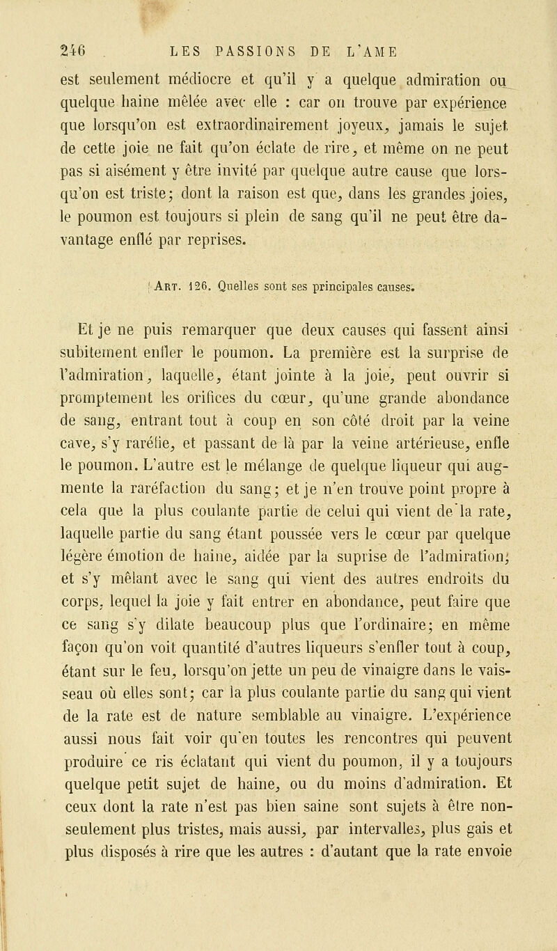 est seulement médiocre et qu'il y a quelque admiration ou quelque haine mêlée avec elle : car on trouve par expérience que lorsqu'on est extraordinairement joyeux, jamais le sujet, de cette joie ne fait qu'on éclate de rire, et même on ne peut pas si aisément y être invité par quelque autre cause que lors- qu'on est triste; dont la raison est que, dans les grandes joies, le poumon est toujours si plein de sang qu'il ne peut être da- vantage enflé par reprises. j Art. 126. Quelles sont ses principales causes. Et je ne puis remarquer que deux causes qui fassent ainsi subitement entier le poumon. La première est la surprise de l'admiration, laquelle, étant jointe à la joie, peut ouvrir si promptement les orifices du cœur, qu'une grande abondance de sang, entrant tout à coup en son côté droit par la veine cave, s'y raréfie, et passant de là par la veine artérieuse, enfle le poumon. L'autre est le mélange de quelque liqueur qui aug- mente la raréfaction du sang; et je n'en trouve point propre à cela que la plus coulante partie de celui qui vient de la rate, laquelle partie du sang étant poussée vers le cœur par quelque légère émotion de haine, aidée par la supiïse de l'admiration; et s'y mêlant avec le sang qui vient des autres endroits du corps, lequel la joie y fait entrer en abondance, peut faire que ce sang s'y dilate beaucoup plus que l'ordinaire; en même façon qu'on voit quantité d'autres liqueurs s'enfler tout à coup, étant sur le feu, lorsqu'on jette un peu de vinaigre dans le vais- seau où elles sont; car la plus coulante partie du sang qui vient de la rate est de nature semblable au vinaigre. L'expérience aussi nous fait voir qu'en toutes les rencontres qui peuvent produire ce ris éclatant qui vient du poumon, il y a toujours quelque petit sujet de haine, ou du moins d'admiration. Et ceux dont la rate n'est pas bien saine sont sujets à être non- seulement plus tristes, mais aussi, par intervalles, plus gais et plus disposés à rire que les autres : d'autant que la rate envoie