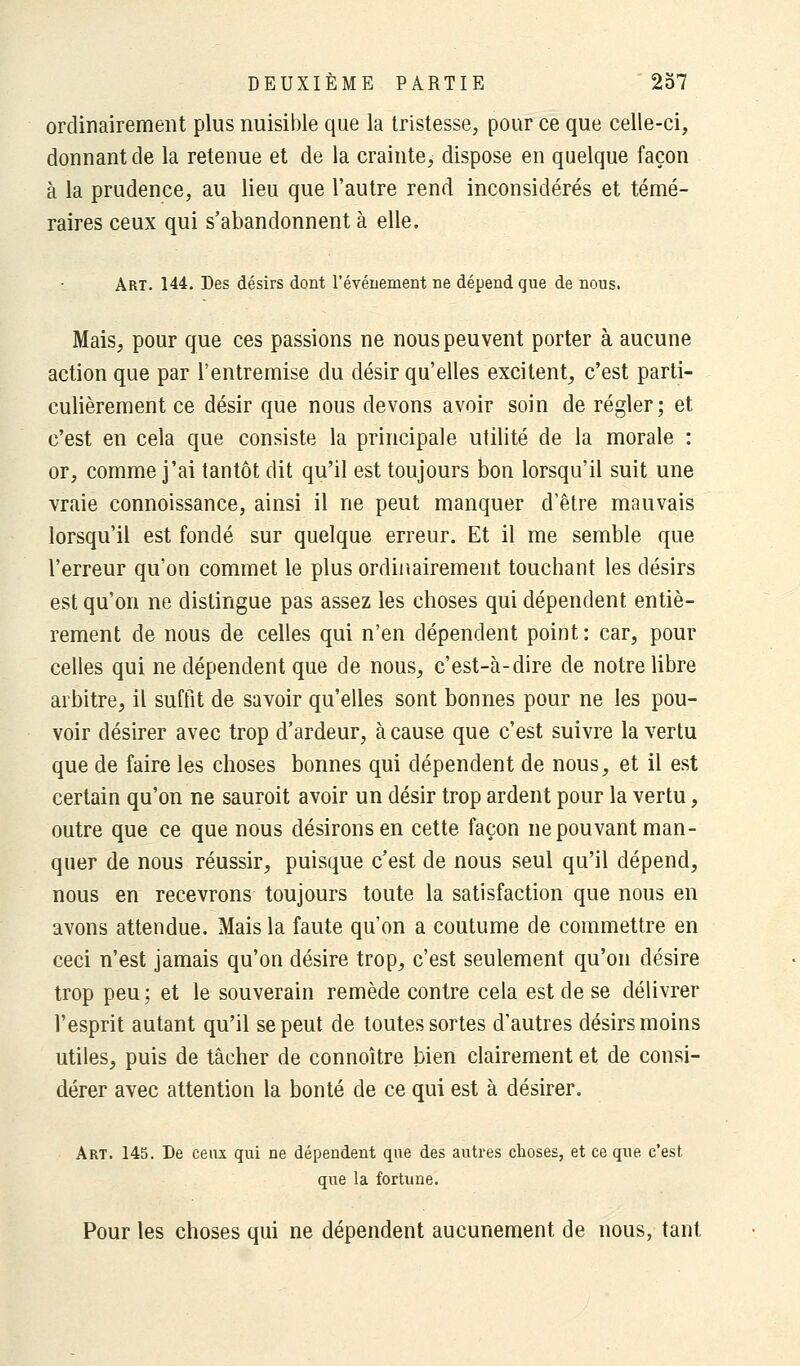 ordinairement plus nuisible que la tristesse, pour ce que celle-ci, donnant de la retenue et de la crainte, dispose en quelque façon à la prudence, au lieu que l'autre rend inconsidérés et témé- raires ceux qui s'abandonnent à elle. Art. 144. Des désirs dont l'événement ne dépend que de nous. Mais, pour que ces passions ne nous peuvent porter à aucune action que par l'entremise du désir qu'elles excitent, c'est parti- culièrement ce désir que nous devons avoir soin de régler; et c'est en cela que consiste la principale utilité de la morale : or, comme j'ai tantôt dit qu'il est toujours bon lorsqu'il suit une vraie connoissance, ainsi il ne peut manquer d'être mauvais lorsqu'il est fondé sur quelque erreur. Et il me semble que l'erreur qu'on commet le plus ordinairement touchant les désirs est qu'on ne distingue pas assez les choses qui dépendent entiè- rement de nous de celles qui n'en dépendent point : car, pour celles qui ne dépendent que de nous, c'est-à-dire de notre libre arbitre, il suffit de savoir qu'elles sont bonnes pour ne les pou- voir désirer avec trop d'ardeur, à cause que c'est suivre la vertu que de faire les choses bonnes qui dépendent de nous, et il est certain qu'on ne sauroit avoir un désir trop ardent pour la vertu, outre que ce que nous désirons en cette façon ne pouvant man- quer de nous réussir, puisque c'est de nous seul qu'il dépend, nous en recevrons toujours toute la satisfaction que nous en avons attendue. Mais la faute qu'on a coutume de commettre en ceci n'est jamais qu'on désire trop, c'est seulement qu'on désire trop peu ; et le souverain remède contre cela est de se délivrer l'esprit autant qu'il se peut de toutes sortes d'autres désirs moins utiles, puis de tâcher de connoître bien clairement et de consi- dérer avec attention la bonté de ce qui est à désirer. Art. 145. De ceux qui ne dépendent que des autres choses, et ce que c'est que la fortune. Pour les choses qui ne dépendent aucunement de nous, tant